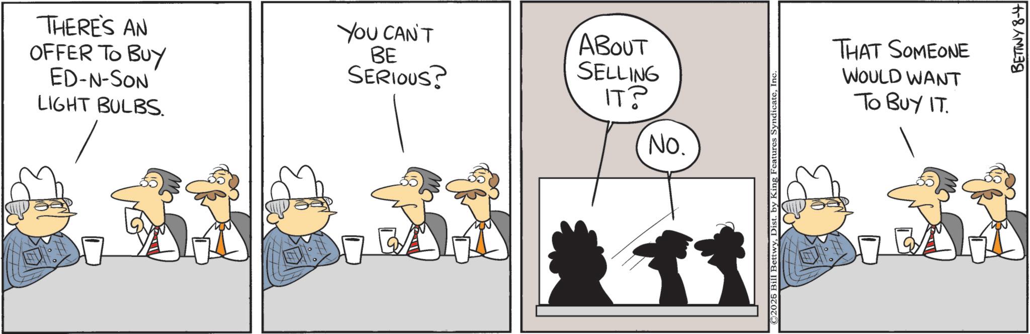 Graphics OCR: THERE'S AN OFFER TO BUY ED-N-SON LIGHT BULBS. YOU CAN'T BE SERIOUS? ABOUT SELLING ??? ?? NO. ©2025 Bill BettwyInc THAT SOMEONE WOULD WANT TO BUY IT. BETTWY 8-4 THERE'S AN OFFER TO BUY ED - N - SON LIGHT BULBS . YOU CAN'T BE SERIOUS ? ABOUT SELLING ??? ?? NO . © 2025 Bill BettwyDist . by King Features SyndicateInc THAT SOMEONE WOULD WANT TO BUY IT . BETTWY 8-4