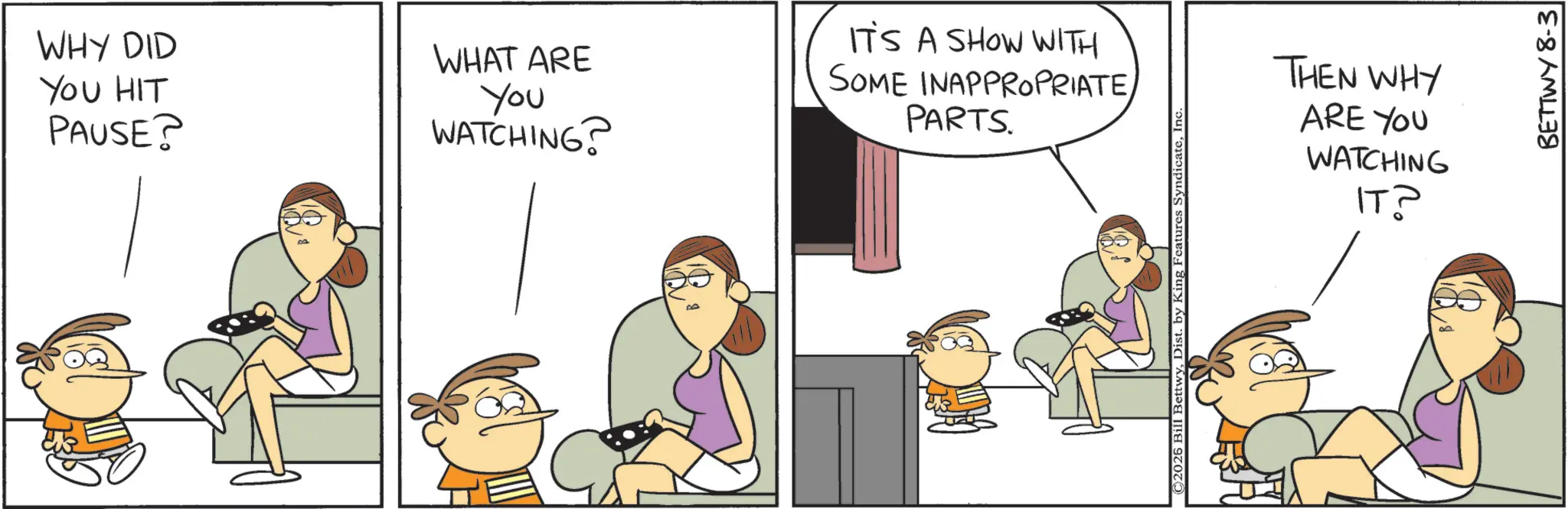 Happiness OCR: WHY DID YOU HIT PAUSE? WHAT ARE You WATCHING? IT'S A SHOW WITH SOME INAPPROPRIATEPARTS. ©2025 Bill BettwyIn THEN WHY ARE YOU WATCHING IT? BETTWY 8-3 WHY DID YOU HIT PAUSE ? WHAT ARE You WATCHING ? IT'S A SHOW WITH SOME INAPPROPRIATEPARTS . © 2025 Bill BettwyDist . by King Features SyndicateIn THEN WHY ARE YOU WATCHING IT ? BETTWY 8-3