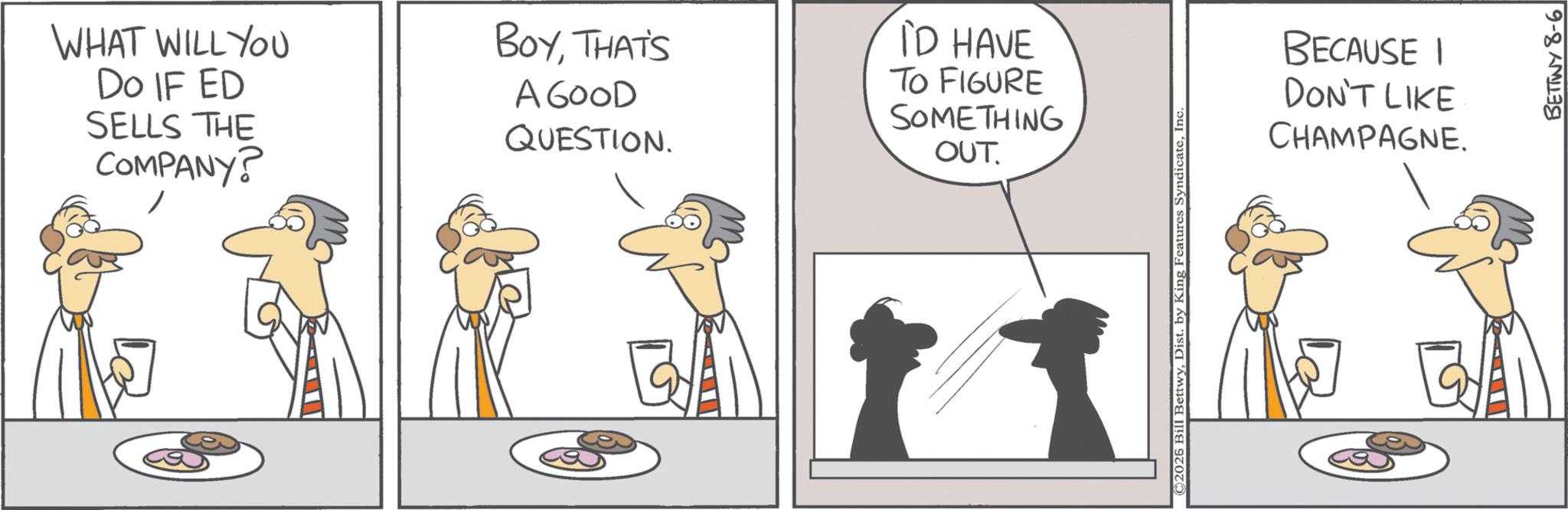 Comics OCR: WHAT WILL YOU DO IF ED SELLS THE COMPANY? BOYTHAT'S A GOOD QUESTION. ID HAVE TO FIGURE SOMETHING OUT. © 2025 Bill BettwyInc. BECAUSE I DON'T LIKE CHAMPAGNE. BETTWY 8-6 WHAT WILL YOU DO IF ED SELLS THE COMPANY ? BOYTHAT'S A GOOD QUESTION . ID HAVE TO FIGURE SOMETHING OUT . © 2025 Bill BettwyDist . by King Features SyndicateInc. BECAUSE I DON'T LIKE CHAMPAGNE . BETTWY 8-6