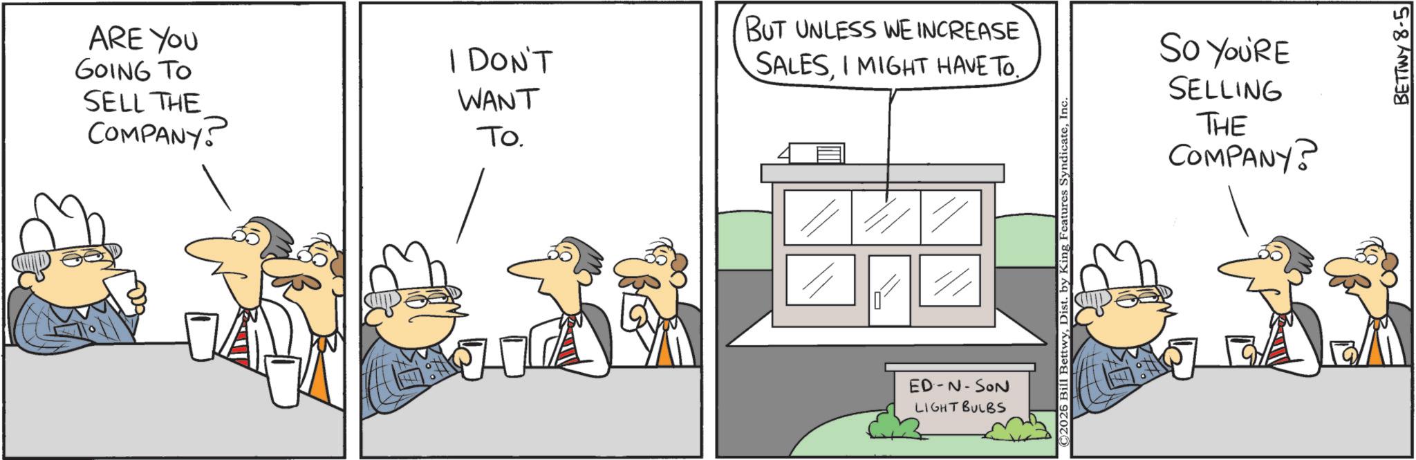 Animation OCR: ARE YOU GOING TO SELL THE COMPANY I DON'T WANT To. BUT UNLESS WE INCREASE SALESI MIGHT HAVE TO.. ED-N-SON LIGHT BULBS C2026 Bill BettwyIn SO YOU'RE SELLING THE COMPANY? BETTWY 8-5 ARE YOU GOING TO SELL THE COMPANY I DON'T WANT To . BUT UNLESS WE INCREASE SALESI MIGHT HAVE TO .. ED - N - SON LIGHT BULBS C2026 Bill BettwyDist . by King Features SyndicateIn SO YOU'RE SELLING THE COMPANY ? BETTWY 8-5