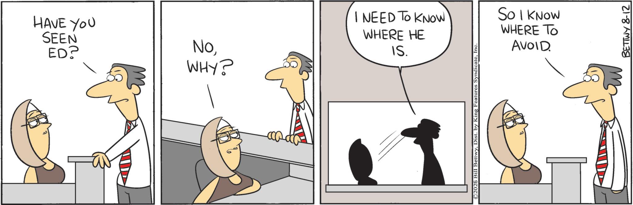 Fiction OCR: HAVE YOU SEEN ED? NoWHY? I NEED TO KNOW WHERE HE IS. ©2025 Bill BettwyIn‹ SO I KNOW WHERE TO AVOID BETTWY 8-12 HAVE YOU SEEN ED ? NoWHY ? I NEED TO KNOW WHERE HE IS . © 2025 Bill BettwyDist . by King Features SyndicateIn ‹ SO I KNOW WHERE TO AVOID BETTWY 8-12