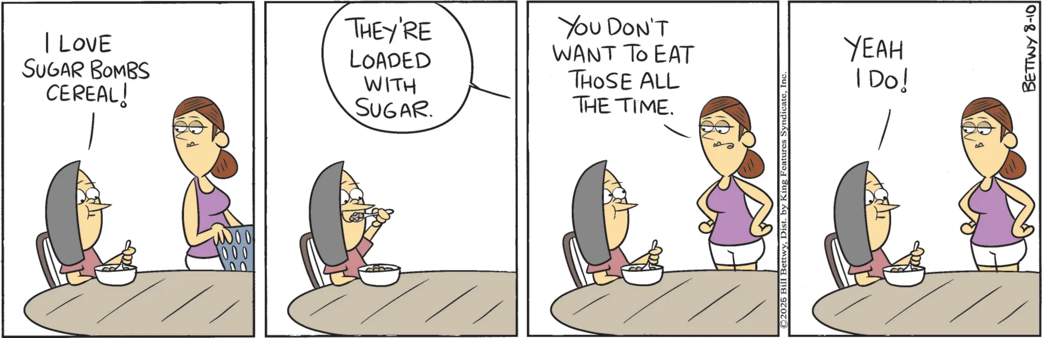 Animated cartoon OCR: I Love SUGAR BOMBS CEREAL! 1000 000 THEY'RE YOU DON'T LOADED WITH SUGAR. WANT TO EAT THOSE ALL THE TIME. ©2026 Bill BettwyInc. YEAH I Do! BETTWY 8-10 I Love SUGAR BOMBS CEREAL ! 1000 000 THEY'RE YOU DON'T LOADED WITH SUGAR . WANT TO EAT THOSE ALL THE TIME . © 2026 Bill BettwyDist . by King Features SyndicateInc. YEAH I Do ! BETTWY 8-10