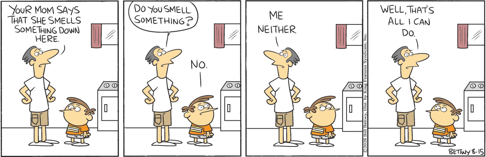 Animation OCR: YOUR MOM SAYS THAT SHE SMELLS SOMETHING DOWN HERE. DO YOU SMELL SOMETHING? || No. = ME NEITHER ©2026 Bill BettwyInc. WELLTHAT'S ALL I CAN Do. 0 BETTWY 8-15 O O YOUR MOM SAYS THAT SHE SMELLS SOMETHING DOWN HERE . DO YOU SMELL SOMETHING ? || No. = ME NEITHER © 2026 Bill BettwyDist . by King Features SyndicateInc. WELLTHAT'S ALL I CAN Do. 0 BETTWY 8-15 O O
