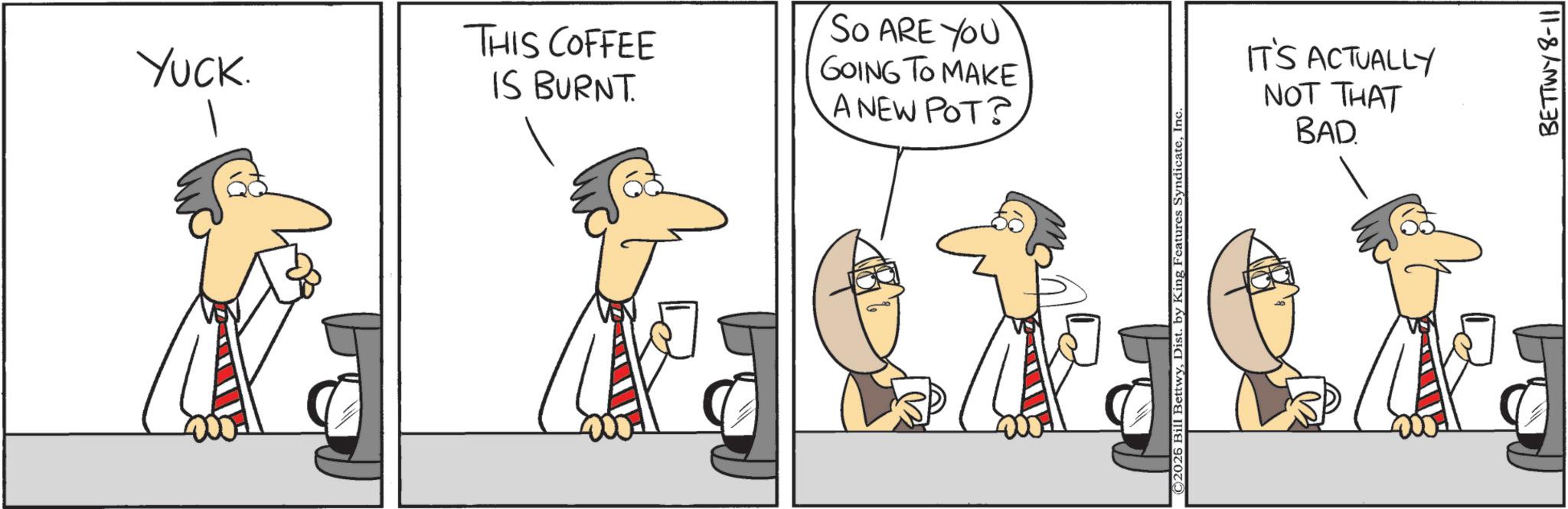 Fiction OCR: Yuck. THIS COFFEE IS BURNT. So ARE YOU GOING TO MAKE A NEW POT? ©2026 Bill BettwyIn IT'S ACTUALLY NOT THAT BAD BETTWY 8-11 Yuck . THIS COFFEE IS BURNT . So ARE YOU GOING TO MAKE A NEW POT ? © 2026 Bill BettwyDist . by King Features SyndicateIn IT'S ACTUALLY NOT THAT BAD BETTWY 8-11