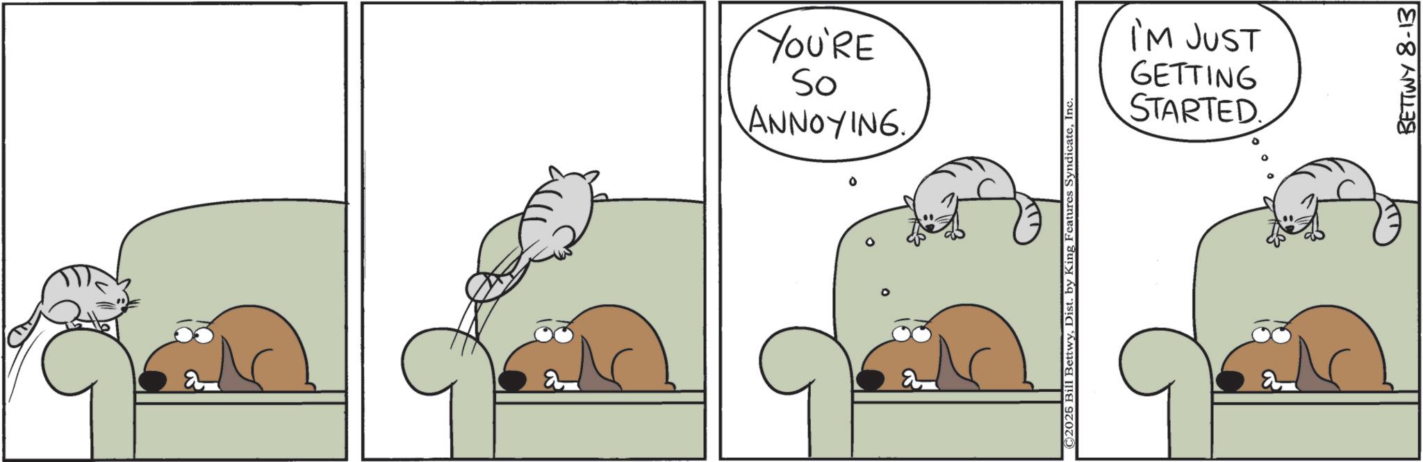 Animated cartoon OCR: a YOU'RE So ANNOYING ©2025 Bill BettwyInc. I'M JUST GETTING STARTED a BETTWY 8-13 a YOU'RE So ANNOYING © 2025 Bill BettwyDist . by King Features SyndicateInc. I'M JUST GETTING STARTED a BETTWY 8-13