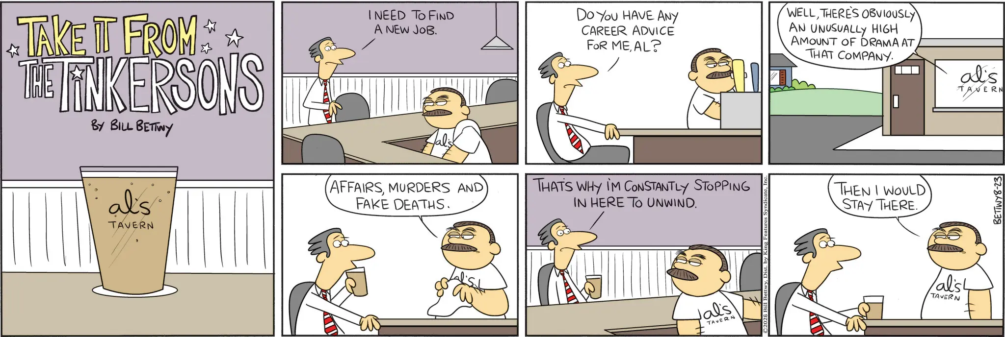 Animated cartoon OCR: TAKE IT FROM THE TINKERSONS BY BILL BETTWY I NEED TO FIND A NEW JOB. Do You HAVE ANY CAREER ADVICE FOR MEAL? WELLTHERE'S OBVIOUSLY AN UNUSUALLY HIGH AMOUNT OF DRAMA AT THAT COMPANY. al's TAVERN al's TAVERN (AFFAIRSMURDERS AND FAKE DEATHS. THAT'S WHY IM CONSTANTLY STOPPING IN HERE TO UNWIND. Jal's TAVERN 2026 Bill Bett THEN I WOULD STAY THERE. alish TAVERN BETTWY8-23 TAKE IT FROM THE TINKERSONS BY BILL BETTWY I NEED TO FIND A NEW JOB . Do You HAVE ANY CAREER ADVICE FOR MEAL ? WELLTHERE'S OBVIOUSLY AN UNUSUALLY HIGH AMOUNT OF DRAMA AT THAT COMPANY . al's TAVERN al's TAVERN ( AFFAIRSMURDERS AND FAKE DEATHS . THAT'S WHY IM CONSTANTLY STOPPING IN HERE TO UNWIND . Jal's TAVERN 2026 Bill Bett THEN I WOULD STAY THERE . alish TAVERN BETTWY8-23
