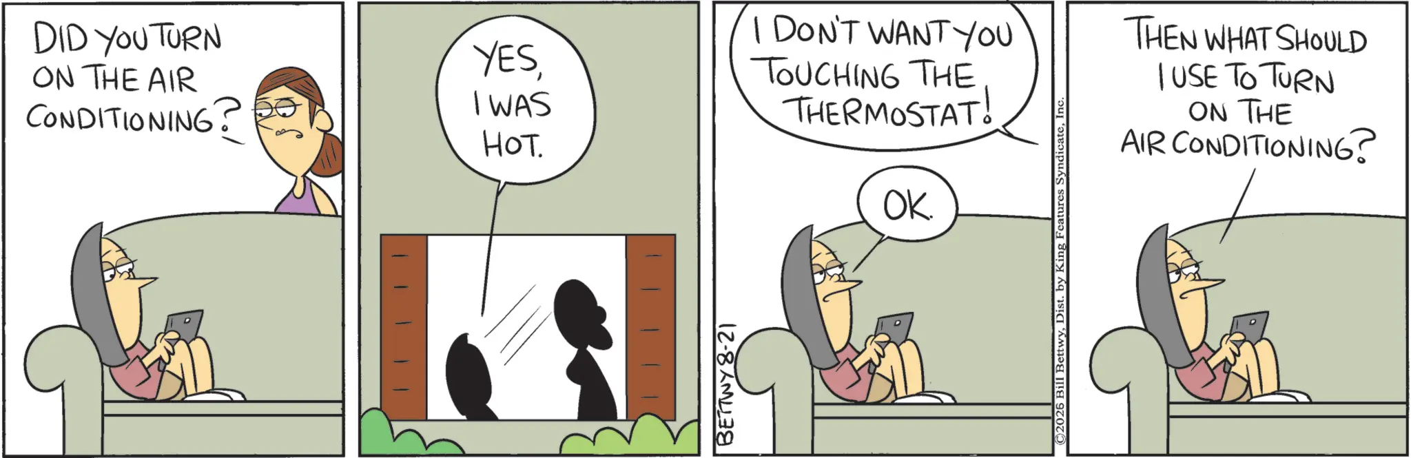 Animated cartoon OCR: DID YOU TURN ON THE AIR CONDITIONING? YESI WAS HOT. I DON'T WANT YOU TOUCHING THE THERMOSTAT! OK. BETTWY8-21 ©2026 Bill BettwyInc. THEN WHAT SHOULD I USE TO TURN ON THE AIR CONDITIONING? DID YOU TURN ON THE AIR CONDITIONING ? YESI WAS HOT . I DON'T WANT YOU TOUCHING THE THERMOSTAT ! OK . BETTWY8-21 © 2026 Bill BettwyDist . by King Features SyndicateInc. THEN WHAT SHOULD I USE TO TURN ON THE AIR CONDITIONING ?