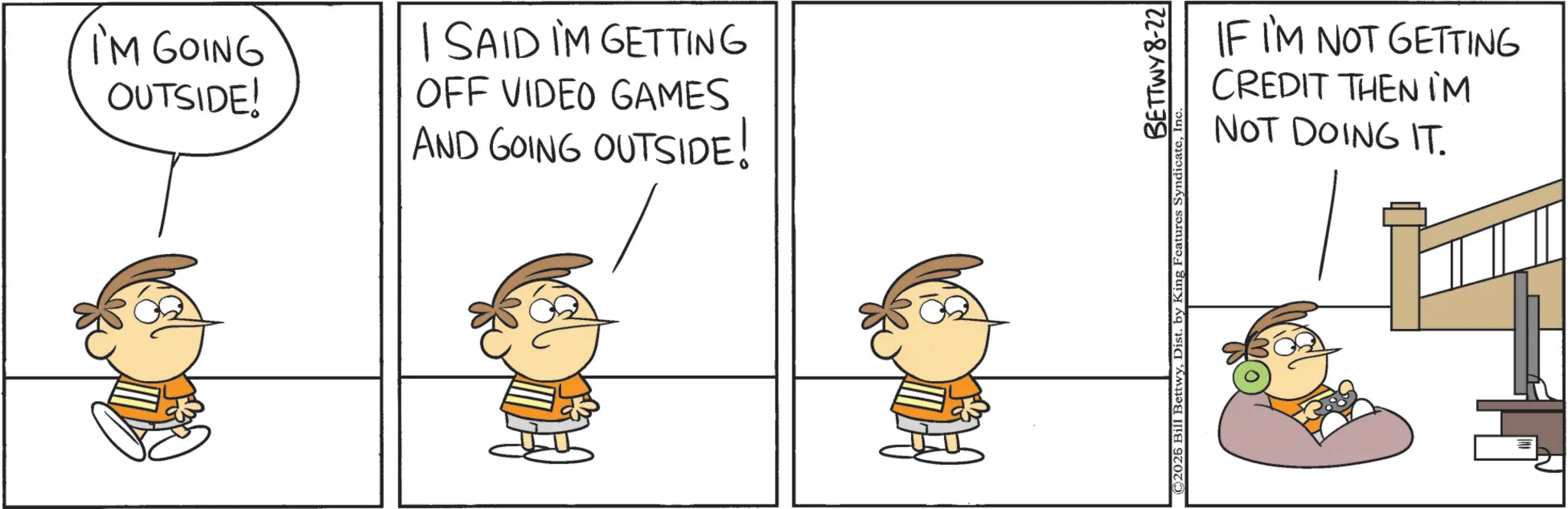 Animation OCR: I'M GOING OUTSIDE! I SAID I'M GETTING OFF VIDEO GAMES AND GOING OUTSIDE! H IF I'M NOT GETTING CREDIT THEN IM NOT DOING IT. BETTWY 8-22 © 2026 Bill BettwyIn I'M GOING OUTSIDE ! I SAID I'M GETTING OFF VIDEO GAMES AND GOING OUTSIDE ! H IF I'M NOT GETTING CREDIT THEN IM NOT DOING IT . BETTWY 8-22 © 2026 Bill BettwyDist . by King Features Syndicate