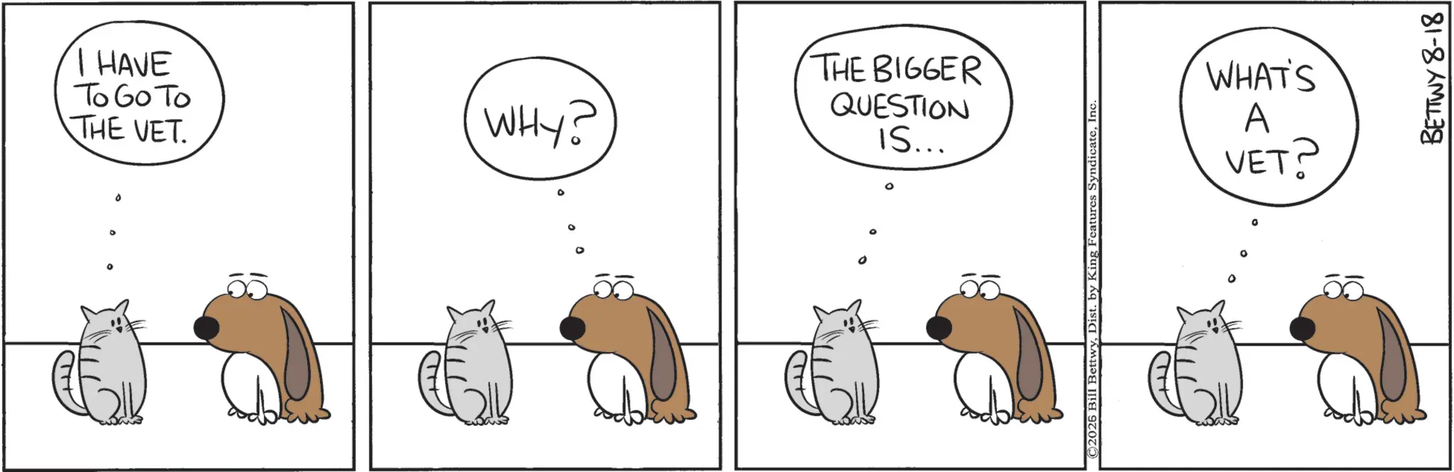 Fiction OCR: I HAVE To Go To THE VET. ° ° ° WHY? THE BIGGER QUESTION IS... ° 0 C2026 Bill BettwyInc. WHAT'S A VET? BETTWY 8-18 I HAVE To Go To THE VET . ° ° ° WHY ? THE BIGGER QUESTION IS ... ° 0 C2026 Bill BettwyDist . by King Features SyndicateInc. WHAT'S A VET ? BETTWY 8-18