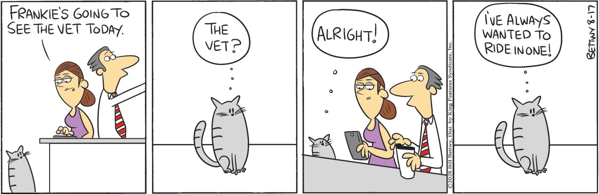 Animation OCR: FRANKIE'S GOING TO SEE THE VET TODAY. 903 THE ALRIGHT! VET? © 2026 Bill BettwyInc I'VE ALWAYS WANTED TO RIDE IN ONE! BETTWY 8-17 FRANKIE'S GOING TO SEE THE VET TODAY . 903 THE ALRIGHT ! VET ? © 2026 Bill BettwyDist . by King Features SyndicateInc I'VE ALWAYS WANTED TO RIDE IN ONE ! BETTWY 8-17