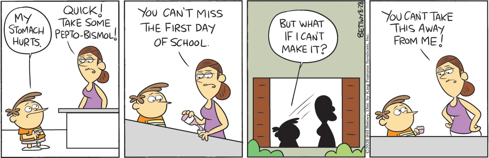 Pleased OCR: MY STOMACH HURTS. QUICK! TAKE SOME PEPTO-BISMOL! You CAN'T MISS THE FIRST DAY OF SCHOOL. BUT WHAT IF I CAN'T MAKE IT? YOU CAN'T TAKE THIS AWAY FROM ME! BETTWY8-28 ©2025 Bill BettwyInc. MY STOMACH HURTS . QUICK ! TAKE SOME PEPTO - BISMOL ! You CAN'T MISS THE FIRST DAY OF SCHOOL . BUT WHAT IF I CAN'T MAKE IT ? YOU CAN'T TAKE THIS AWAY FROM ME ! BETTWY8-28 © 2025 Bill BettwyDist . by King Features Syndicate