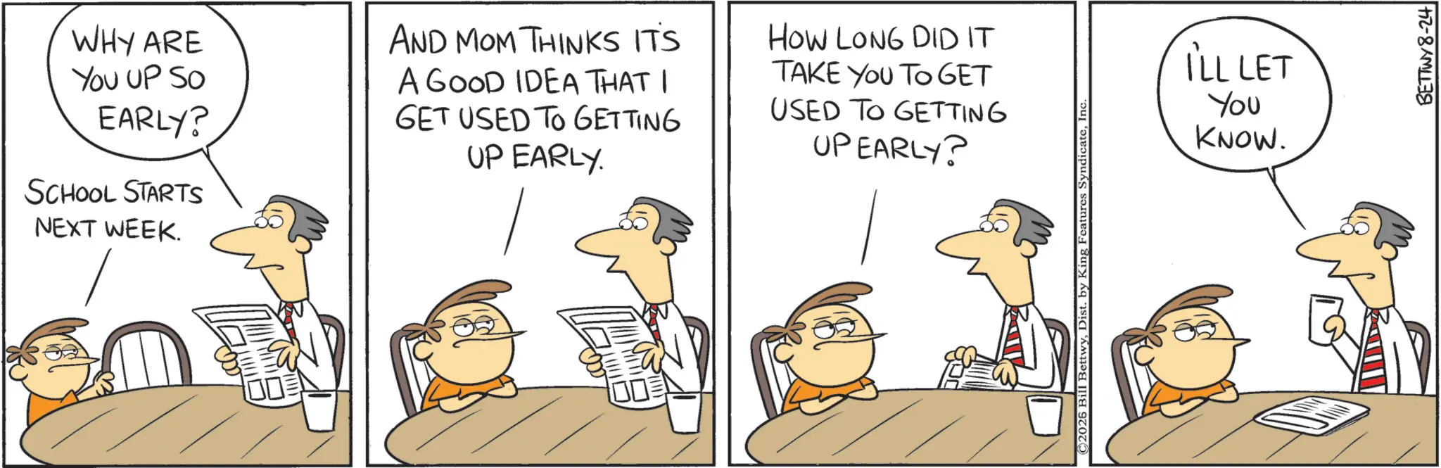 Animated cartoon OCR: WHY ARE You UP SO EARLY? SCHOOL STARTS NEXT WEEK. AND MOM THINKS IT'S A GOOD IDEA THAT I GET USED TO GETTING UP EARLY. HOW LONG DID IT TAKE YOU TO GET USED TO GETTING UPEARLY? C2026 Bill BettwyIn I'LL LET You KNOW. BETTWY 8-24 WHY ARE You UP SO EARLY ? SCHOOL STARTS NEXT WEEK . AND MOM THINKS IT'S A GOOD IDEA THAT I GET USED TO GETTING UP EARLY . HOW LONG DID IT TAKE YOU TO GET USED TO GETTING UPEARLY ? C2026 Bill BettwyDist . by King Features SyndicateIn I'LL LET You KNOW . BETTWY 8-24