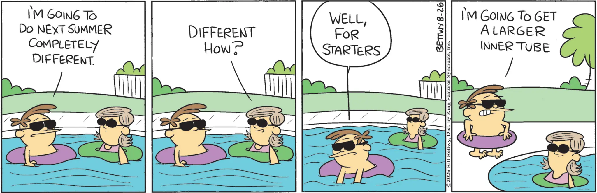 Photo caption OCR: I'M GOING TO DO NEXT SUMMER COMPLETELY DIFFERENT DIFFERENT How? WELLFOR STARTERS THE ©2026 Bill BettwyDist. by King Features Syndicate BETTWY 8-26 I'M GOING TO GET A LARGER INNER TUBE I'M GOING TO DO NEXT SUMMER COMPLETELY DIFFERENT DIFFERENT How ? WELLFOR STARTERS THE © 2026 Bill BettwyDist . by King Features Syndicate BETTWY 8-26 I'M GOING TO GET A LARGER INNER TUBE