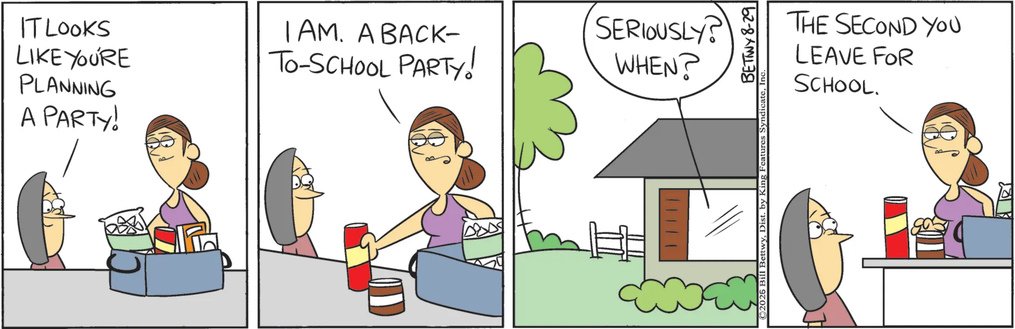 Fiction OCR: IT LOOKS LIKE YOU'RE PLANNING A PARTY! I AM. A BACK- TO-SCHOOL PARTY! SERIOUSLY? WHEN? P THE SECOND YOU LEAVE FOR SCHOOL. ©2026 Bill BettwyI BETTWY 8-29 IT LOOKS LIKE YOU'RE PLANNING A PARTY ! I AM . A BACK- TO - SCHOOL PARTY ! SERIOUSLY ? WHEN ? P THE SECOND YOU LEAVE FOR SCHOOL . © 2026 Bill BettwyDist . by King Features SyndicateI BETTWY 8-29