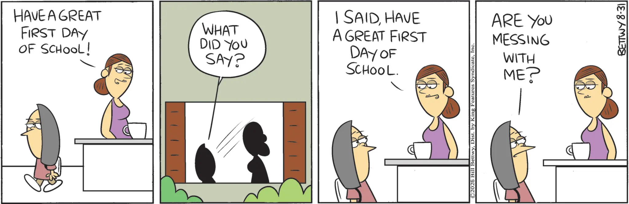 Fiction OCR: HAVE A GREAT FIRST DAY OF SCHOOL! WHAT DID YOU SAY? I SAIDHAVE A GREAT FIRST DAY OF SCHOOL. C2025 Bill BettwyInc ARE YOU MESSING WITH ME? BETTWY 8-31 HAVE A GREAT FIRST DAY OF SCHOOL ! WHAT DID YOU SAY ? I SAIDHAVE A GREAT FIRST DAY OF SCHOOL . C2025 Bill BettwyDist . by King Features SyndicateInc ARE YOU MESSING WITH ME ? BETTWY 8-31