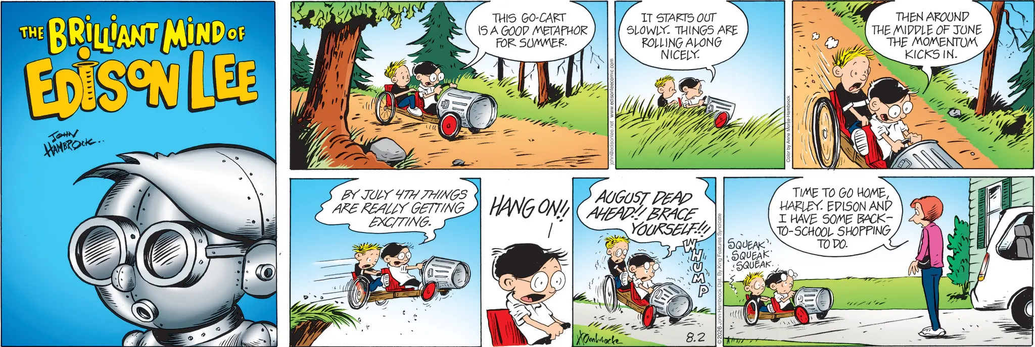 Comic book OCR: THE BRILLANT MIND OF EDISON LEE JOHN HAMBROCK.. THIS GO-CART IS A GOOD METAPHOR FOR SUMMER. IT STARTS OUT SLOWLY THINGS ARE ROLLING ALONG NICELY. THEN AROUND THE MIDDLE OF JUNE THE MOMENTUM KICKS IN. AUGUST DEAD ARE REALLY GETTING HANG ON! AHEAD BRACE BY JULY 4TH THINGS EXCITING. YOURSELF!! Xambrocke 8.2 SQUEAK" TIME TO GO HOMEHARLEY. EDISON AND I HAVE SOME BACK- TO-SCHOOL SHOPPING TO DO. SQUEAK SQUEAK THE BRILLANT MIND OF EDISON LEE JOHN HAMBROCK .. THIS GO - CART IS A GOOD METAPHOR FOR SUMMER . IT STARTS OUT SLOWLY THINGS ARE ROLLING ALONG NICELY . THEN AROUND THE MIDDLE OF JUNE THE MOMENTUM KICKS IN . AUGUST DEAD ARE REALLY GETTING HANG ON ! AHEAD BRACE BY JULY 4TH THINGS EXCITING . YOURSELF !! Xambrocke 8.2 SQUEAK " TIME TO GO HOMEHARLEY . EDISON AND I HAVE SOME BACK- TO - SCHOOL SHOPPING TO DO . SQUEAK SQUEAK
