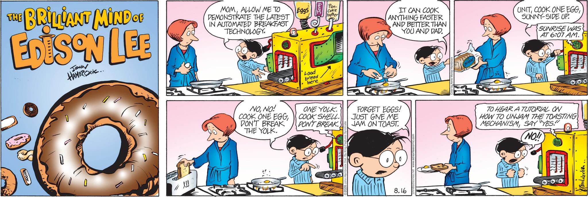 Fictional character OCR: THE BRILLIANT MIND OF EDISON LEE JOHN HAMBROCK.. MOMALLOW ME TO DEMONSTRATE THE LATEST Pan- Eggs Cake batter IN AUTOMATED BREAKFAST TECHNOLOGY. ell Load bread here NONO! COOK ONE EGGDON'T BREAK THE YOLK. ONE YOLK COOK SHELL. DON'T BREAK IT CAN COOK ANYTHING FASTER AND BETTER THAN YOU AND DAD. Bread UNITSUNNY-SIDE UP. SUNRISE WAS AT 6:07 AM. FORGET EGGS! JUST GIVE ME JAM ON TOAST. 8.16 TO HEAR A TUTORIAL ON HOW TO UNJAM THE TOASTING MECHANISMSAY "YES!" NO!! Kamblocker. THE BRILLIANT MIND OF EDISON LEE JOHN HAMBROCK .. MOMALLOW ME TO DEMONSTRATE THE LATEST Pan- Eggs Cake batter IN AUTOMATED BREAKFAST TECHNOLOGY . ell Load bread here NONO ! COOK ONE EGGDON'T BREAK THE YOLK . ONE YOLK COOK SHELL . DON'T BREAK IT CAN COOK ANYTHING FASTER AND BETTER THAN YOU AND DAD . Bread UNITCOOK ONE EGGSUNNY - SIDE UP . SUNRISE WAS AT 6:07 AM . FORGET EGGS ! JUST GIVE ME JAM ON TOAST . 8.16 TO HEAR A TUTORIAL ON HOW TO UNJAM THE TOASTING MECHANISMSAY " YES ! " NO !! Kamblocker .