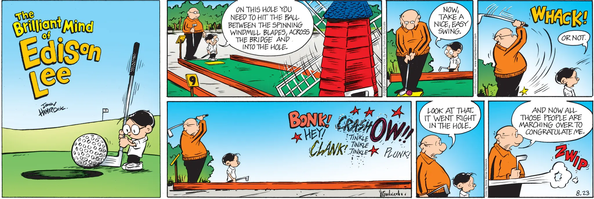 Ball OCR: The of Brilliant Mind Edison Lee JOHN HAMBROCK. ON THIS HOLE YOU NEED TO HIT THE BALL BETWEEN THE SPINNING WINDMILL BLADESACROSS THE BRIDGE AND INTO THE HOLE- NOWTAKE A NICEEASY SWING. WHACK! OR NOT. ?? BONK! CRASHOW!! HEY CLANK TINKLE PLUNK LOOK AT THAT. IT WENT RIGHT IN THE HOLE. AND NOW ALL THOSE PEOPLE ARE MARCHING OVER TO CONGRATULATE ME. ZWIP Hanbock Color by Anne Morse-Ha 8.23 The of Brilliant Mind Edison Lee JOHN HAMBROCK . ON THIS HOLE YOU NEED TO HIT THE BALL BETWEEN THE SPINNING WINDMILL BLADESACROSS THE BRIDGE AND INTO THE HOLE- NOWTAKE A NICEEASY SWING . WHACK ! OR NOT . ?? BONK ! CRASHOW !! HEY CLANK TINKLE PLUNK LOOK AT THAT . IT WENT RIGHT IN THE HOLE . AND NOW ALL THOSE PEOPLE ARE MARCHING OVER TO CONGRATULATE ME . ZWIP Hanbock Color by Anne Morse - Ha 8.23