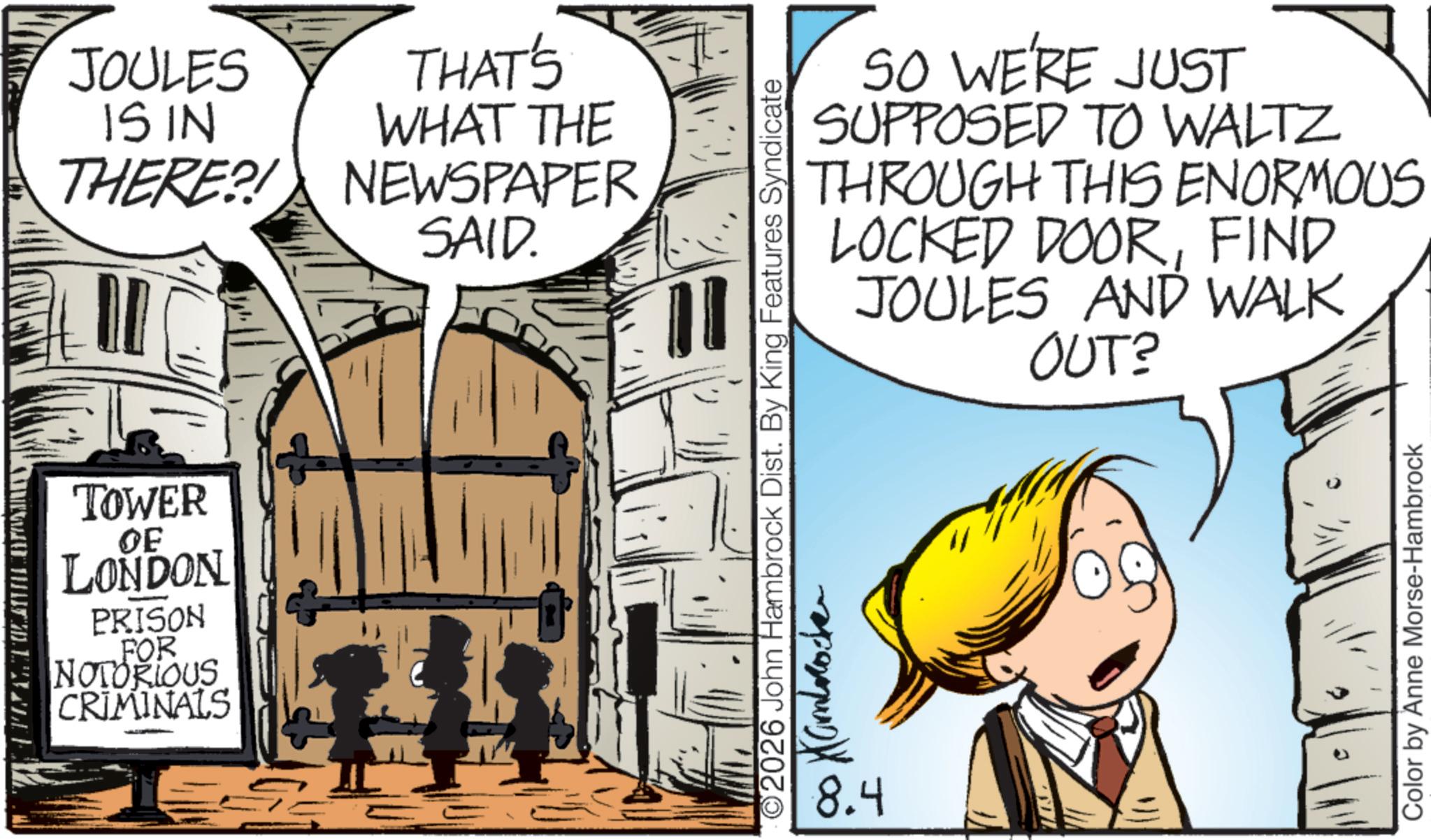 Animated cartoon OCR: TOWER OF LONDON PRISON FOR NOTORIOUS CRIMINALS JOULES IS IN THERE?! THAT'S WHAT THE NEWSPAPER SAID. 2026 John Hambrock Dist. By King Features Syndicate Kambrocke 8.4 SO WE'RE JUST SUPPOSED TO WALTZ THROUGH THIS ENORMOUS LOCKED DOORFIND JOULES AND WALK OUT? Color by Anne Morse-Hambrock TOWER OF LONDON PRISON FOR NOTORIOUS CRIMINALS JOULES IS IN THERE ?! THAT'S WHAT THE NEWSPAPER SAID . 2026 John Hambrock Dist . By King Features Syndicate Kambrocke 8.4 SO WE'RE JUST SUPPOSED TO WALTZ THROUGH THIS ENORMOUS LOCKED DOORFIND JOULES AND WALK OUT ? Color by Anne Morse - Hambrock