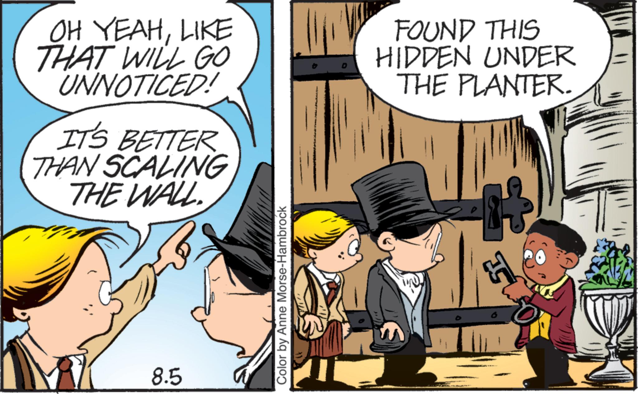 Comic book OCR: OH YEAHLIKE THAT WILL GO UNNOTICED! IT'S BETTER THAN SCALING THE WALL FOUND THIS HIDDEN UNDER THE PLANTER. 8.5 Color by Anne Morse-Hambrock 5 OH YEAHLIKE THAT WILL GO UNNOTICED ! IT'S BETTER THAN SCALING THE WALL FOUND THIS HIDDEN UNDER THE PLANTER . 8.5 Color by Anne Morse - Hambrock 5