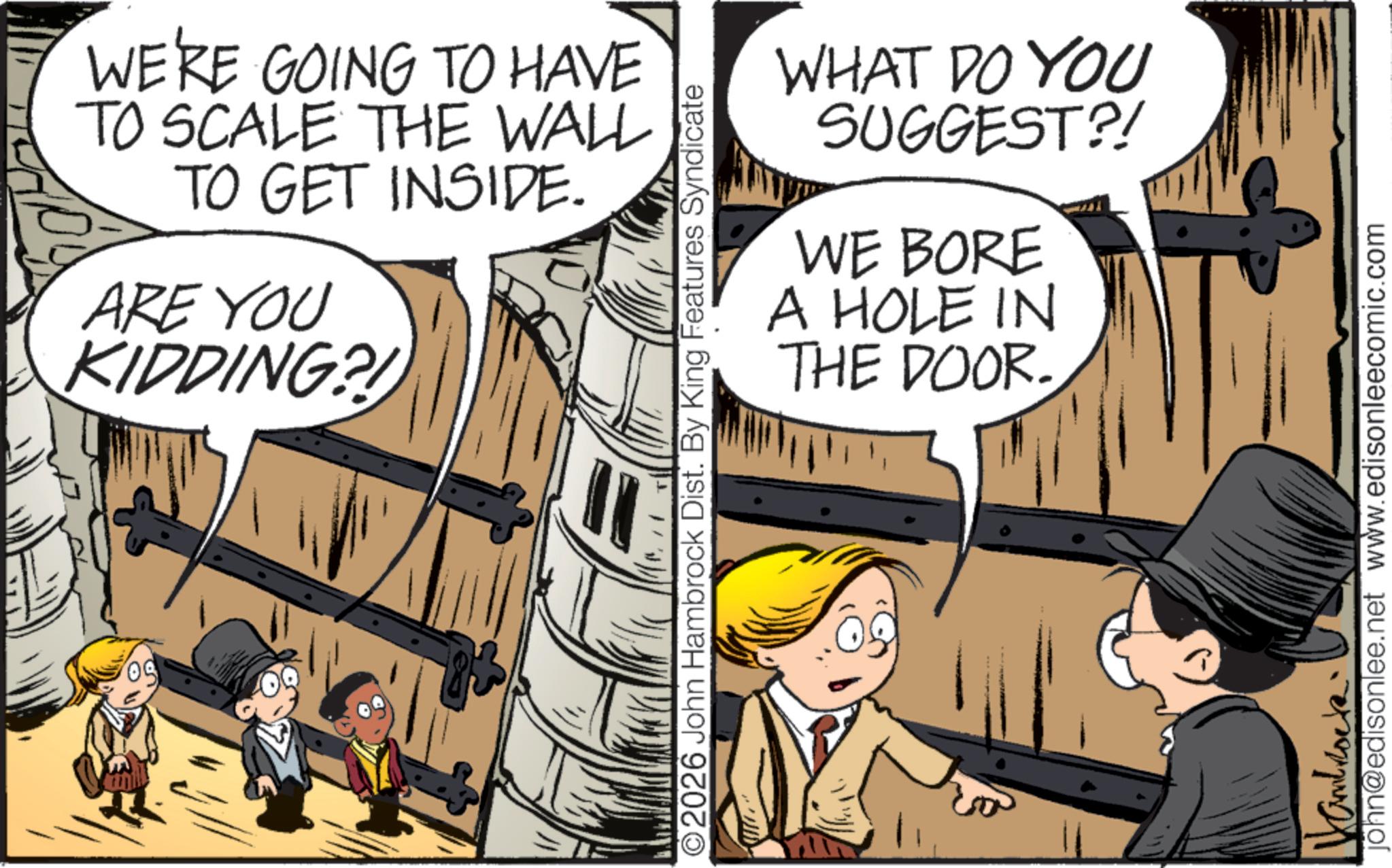 Publication OCR: 50 WE'RE GOING TO HAVE TO SCALE THE WALL TO GET INSIDE. ARE YOU KIDDING?! ©2026 John Hambrock Dist. By King Features Syndicate WHAT DO YOU SUGGEST?! WE BORE A HOLE IN THE DOOR. john@edisonlee.net www.edisonleecomic.com 50 WE'RE GOING TO HAVE TO SCALE THE WALL TO GET INSIDE . ARE YOU KIDDING ?! © 2026 John Hambrock Dist . By King Features Syndicate WHAT DO YOU SUGGEST ?! WE BORE A HOLE IN THE DOOR . john@edisonlee.net www.edisonleecomic.com