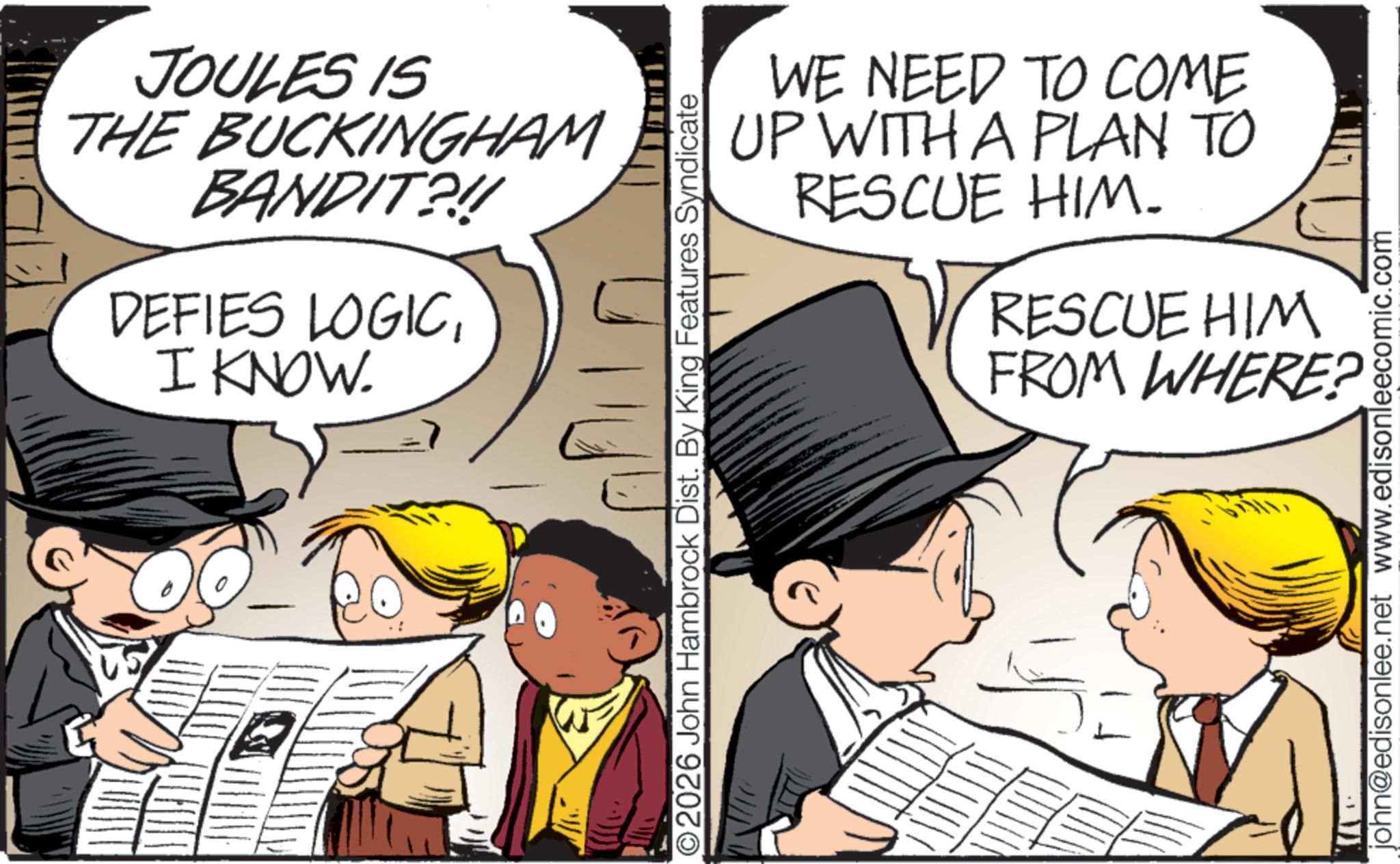 Comic book OCR: JOULES IS THE BUCKINGHAM BANDIT?!!! DEFIES LOGICI KNOW. 2026 John Hambrock Dist. By King Features Syndicate WE NEED TO COME UP WITH A PLAN TO RESCUE HIM. RESCUE HIM FROM WHERE? john@edisonlee.net www.edisonleecomic.com JOULES IS THE BUCKINGHAM BANDIT ? !!! DEFIES LOGICI KNOW . 2026 John Hambrock Dist . By King Features Syndicate WE NEED TO COME UP WITH A PLAN TO RESCUE HIM . RESCUE HIM FROM WHERE ? john@edisonlee.net www.edisonleecomic.com