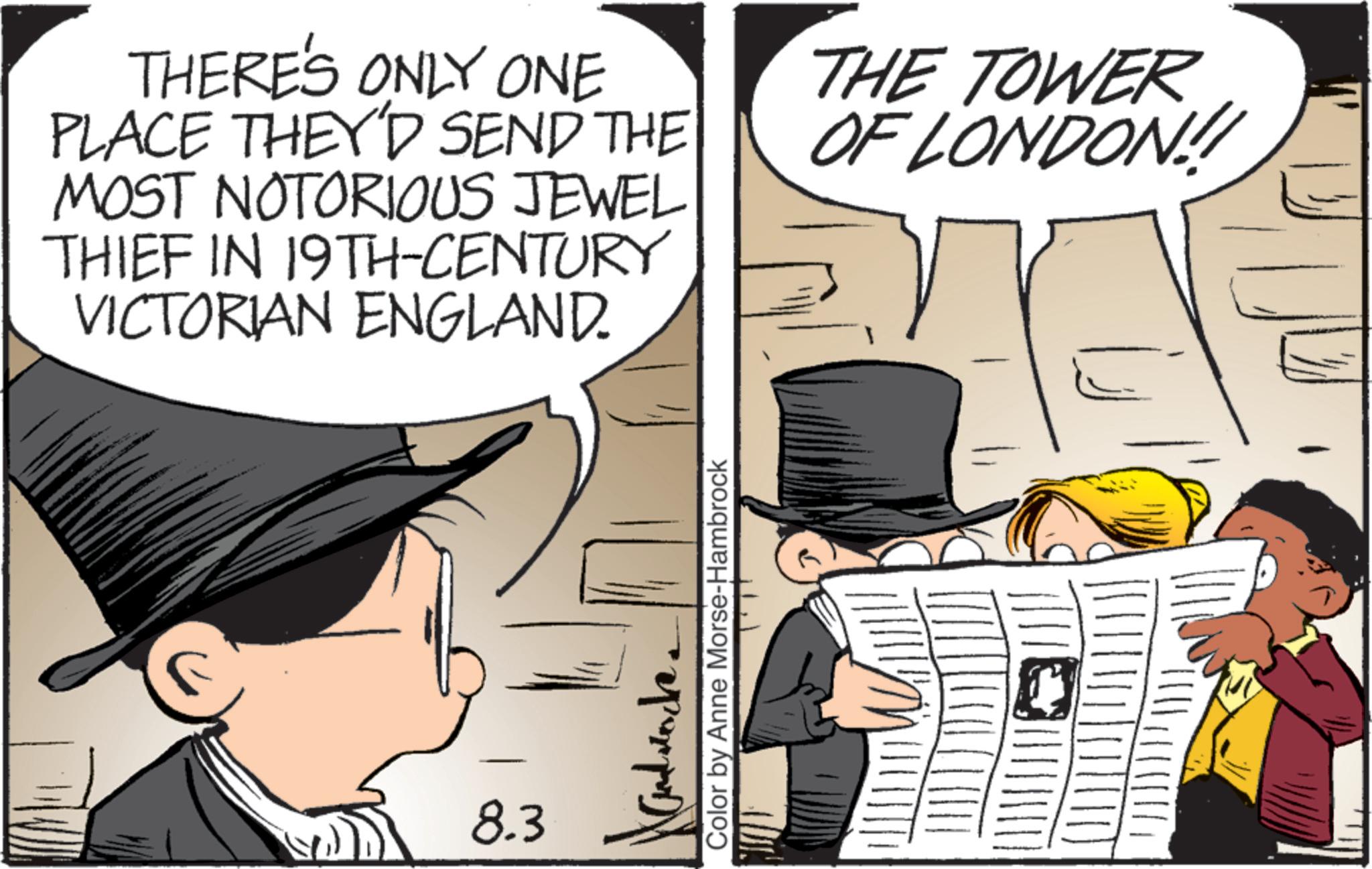Animated cartoon OCR: THERE'S ONLY ONE PLACE THEY'D SEND THE MOST NOTORIOUS JEWEL THIEF IN 19TH-CENTURY VICTORIAN ENGLAND. THE TOWER OF LONDON!! F 8.3 Hand rocke Color by Anne Morse-Hambrock THERE'S ONLY ONE PLACE THEY'D SEND THE MOST NOTORIOUS JEWEL THIEF IN 19TH - CENTURY VICTORIAN ENGLAND . THE TOWER OF LONDON !! F 8.3 Hand rocke Color by Anne Morse - Hambrock