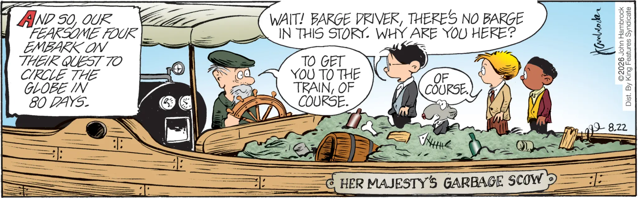 Fictional character OCR: AND SOOUR FEARSOME FOUR EMBARK ON THEIR QUEST TO CIRCLE THE GLOBE IN 80 DAYS. WAIT! BARGE DRIVERTHERE'S NO BARGE IN THIS STORY. WHY ARE YOU HERE? TO GET YOU TO THE TRAINOF COURSE. OF COURSE HER MAJESTY'S GARBAGE SCOW 8.22 ©2026 John Hambrock Dist. By King Features Syndicate AND SOOUR FEARSOME FOUR EMBARK ON THEIR QUEST TO CIRCLE THE GLOBE IN 80 DAYS . WAIT ! BARGE DRIVERTHERE'S NO BARGE IN THIS STORY . WHY ARE YOU HERE ? TO GET YOU TO THE TRAINOF COURSE . OF COURSE HER MAJESTY'S GARBAGE SCOW 8.22 © 2026 John Hambrock Dist . By King Features Syndicate