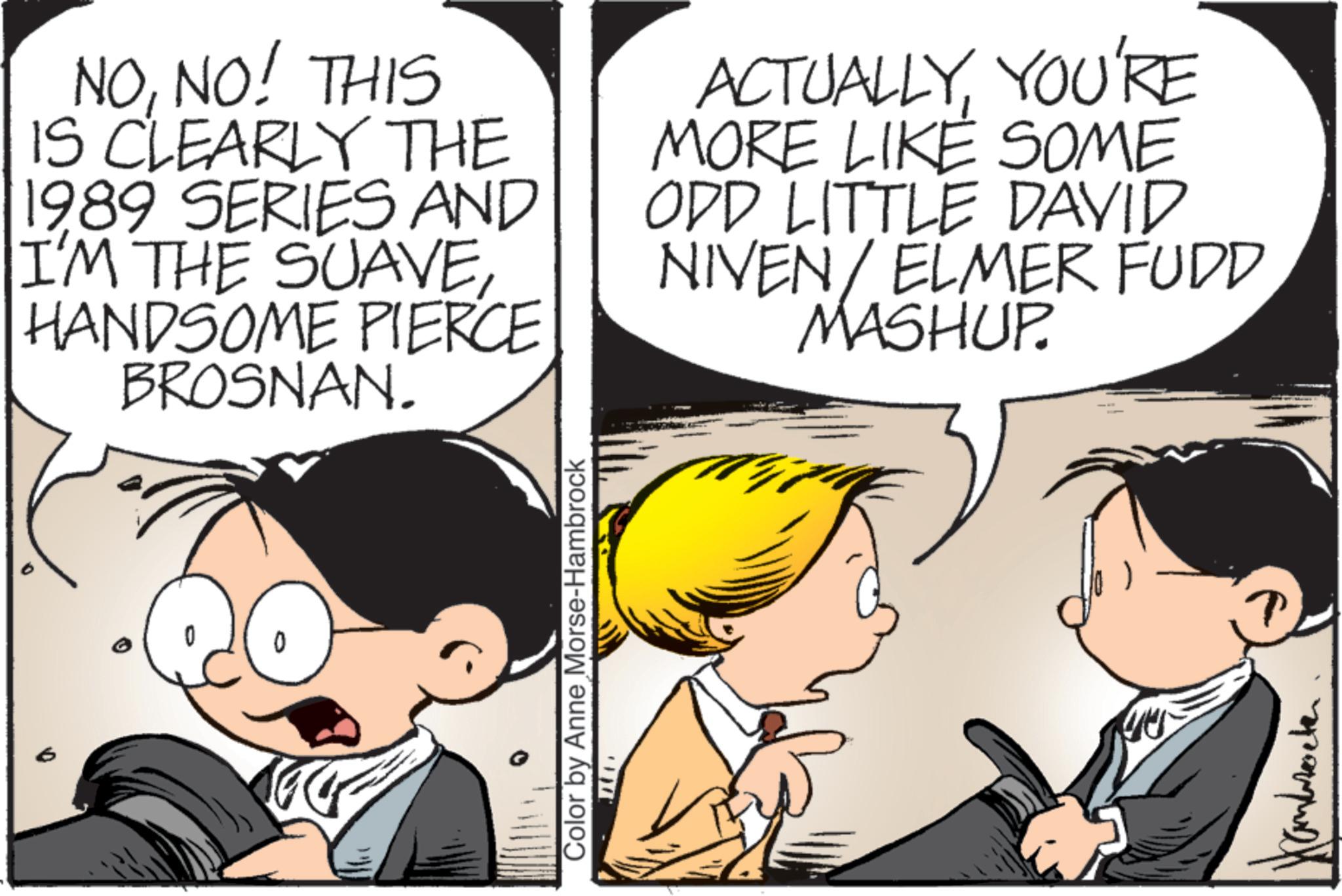 Publication OCR: NONO! THIS IS CLEARLY THE 1989 SERIES AND I'M THE SUAVEHANDSOME PIERCE BROSNAN. ACTUALLYYOU'RE MORE LIKE SOME ODD LITTLE DAVID NIVEN/ ELMER FUDD MASHUP ° Color by Anne Morse-Hambrock T NONO ! THIS IS CLEARLY THE 1989 SERIES AND I'M THE SUAVEHANDSOME PIERCE BROSNAN . ACTUALLYYOU'RE MORE LIKE SOME ODD LITTLE DAVID NIVEN / ELMER FUDD MASHUP ° Color by Anne Morse - Hambrock T