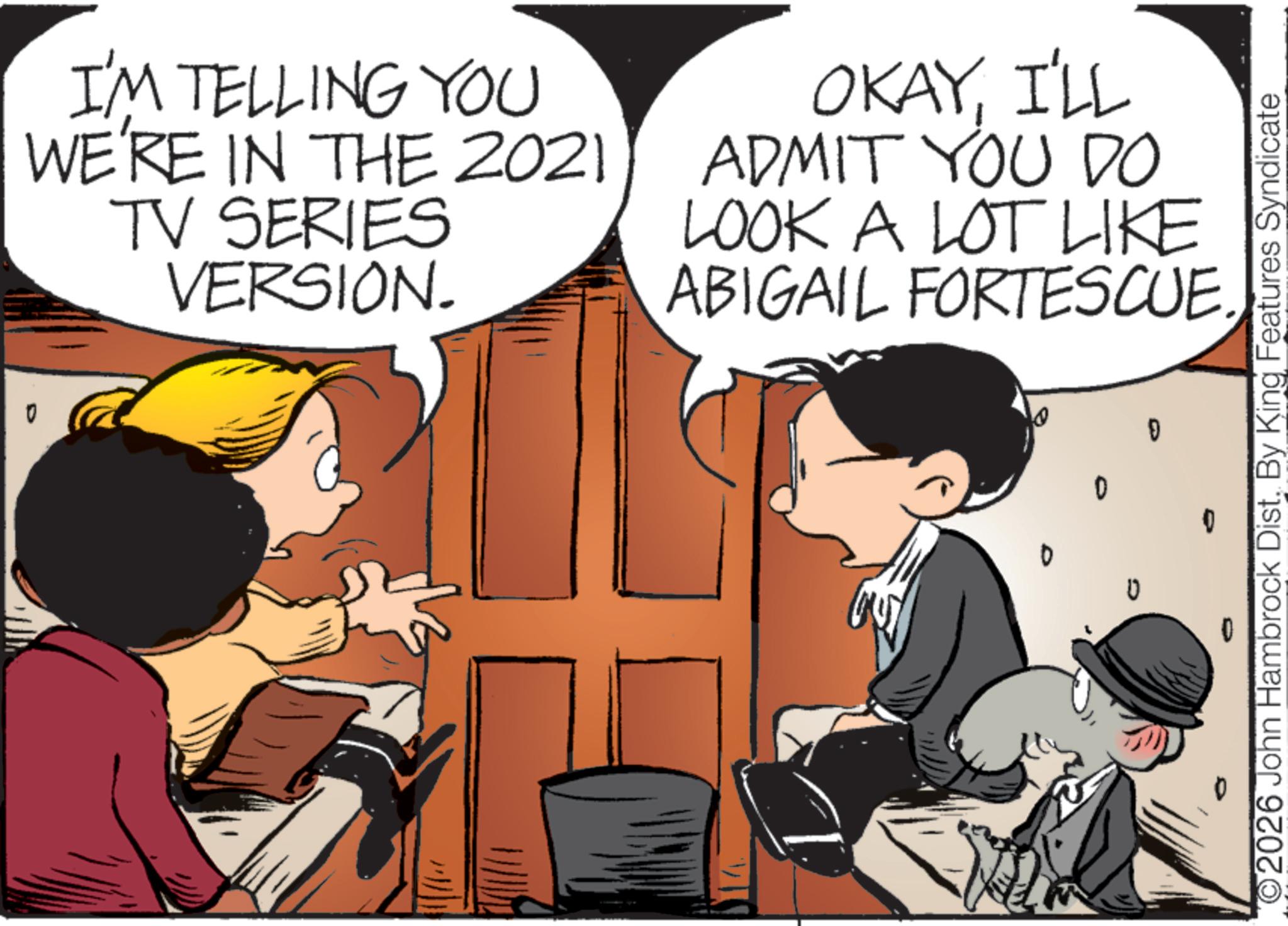 Photo caption OCR: I'M TELLING YOU WE'RE IN THE 2021 TV SERIES VERSION. OKAYI'LL ADMIT YOU DO LOOK A LOT LIKE ABIGAIL FORTESCUE. D 0 0 ? ©2026 John Hambrock Dist. By King Features Syndicate I'M TELLING YOU WE'RE IN THE 2021 TV SERIES VERSION . OKAYI'LL ADMIT YOU DO LOOK A LOT LIKE ABIGAIL FORTESCUE . D 0 0 ? © 2026 John Hambrock Dist . By King Features Syndicate