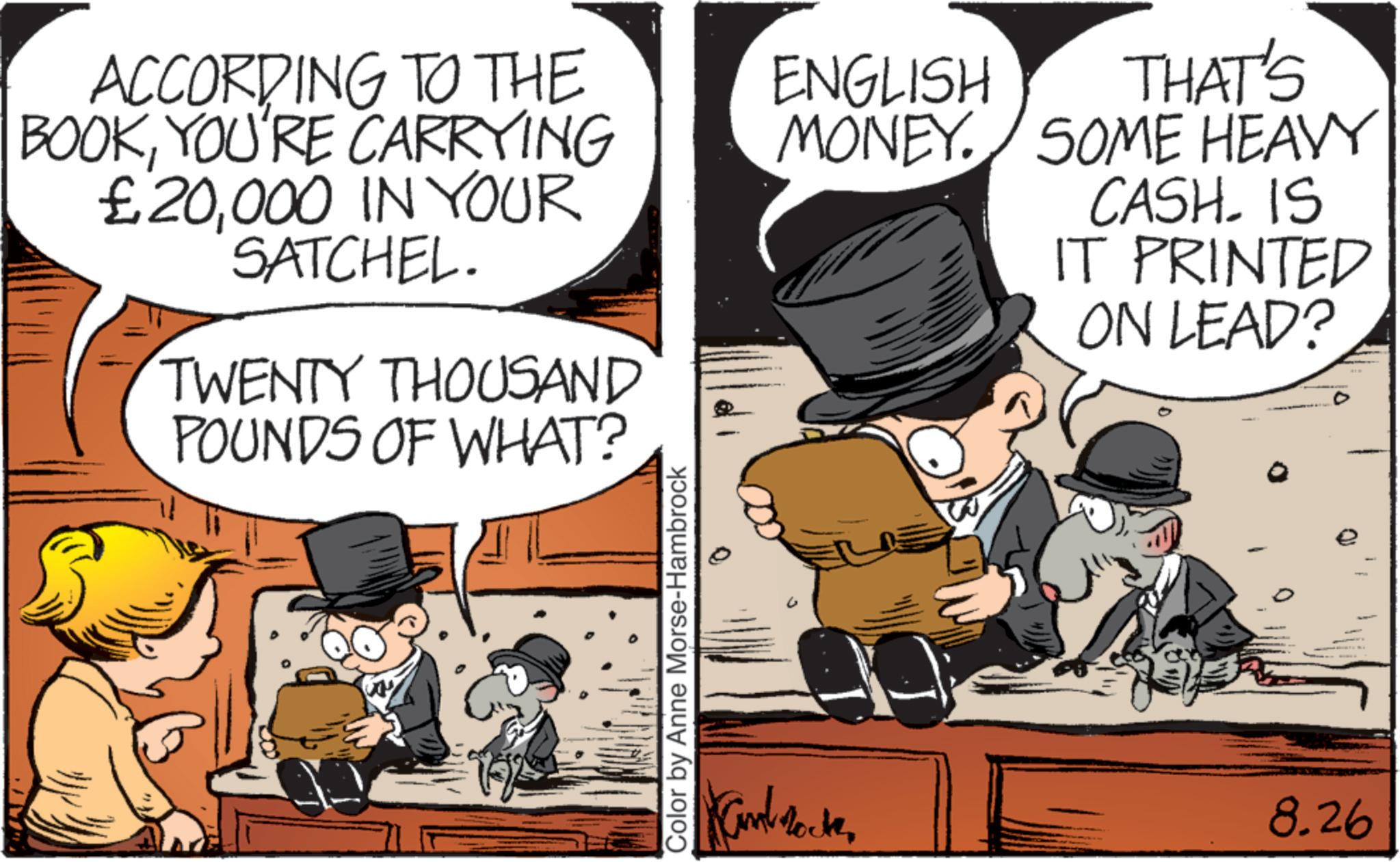 Publication OCR: ACCORDING TO THE BOOKYOU'RE CARRYING £20000 IN YOUR SATCHEL. TWENTY THOUSAND POUNDS OF WHAT? Color by Anne Morse-Hambrock ENGLISH MONEY. SOME HEAVY THAT'S CASH. IS IT PRINTED ON LEAD? Kambrock 8.26 ACCORDING TO THE BOOKYOU'RE CARRYING £ 20000 IN YOUR SATCHEL . TWENTY THOUSAND POUNDS OF WHAT ? Color by Anne Morse - Hambrock ENGLISH MONEY . SOME HEAVY THAT'S CASH . IS IT PRINTED ON LEAD ? Kambrock 8.26