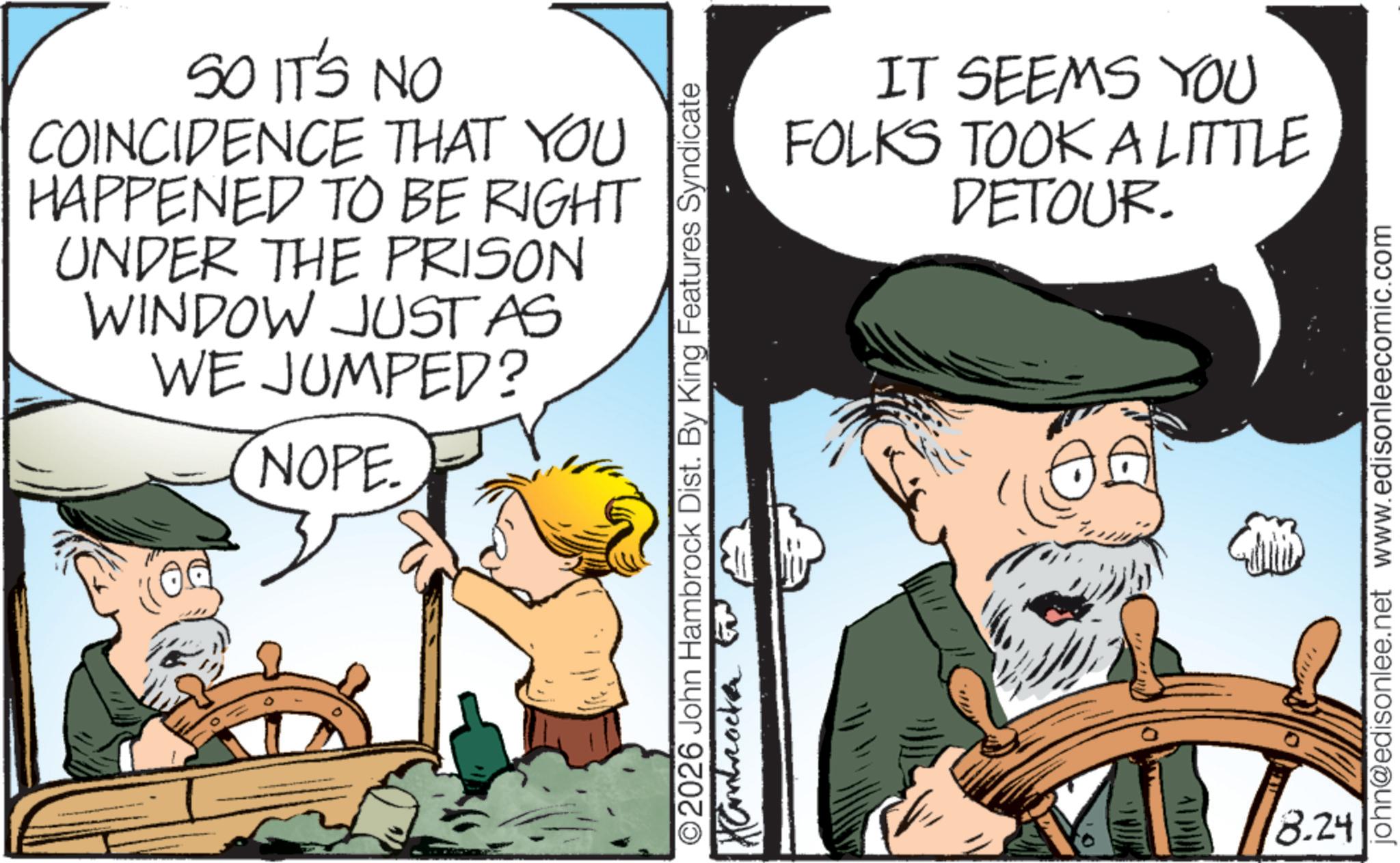 Animated cartoon OCR: SO IT'S NO COINCIDENCE THAT YOU HAPPENED TO BE RIGHT UNDER THE PRISON WINDOW JUST AS WE JUMPED? NOPE. 0 IT SEEMS YOU FOLKS TOOK A LITTLE DETOUR. ©2026 John Hambrock Dist. By King Features Syndicate Kambrock to 8.24 john@edisonlee.net www.edisonleecomic.com SO IT'S NO COINCIDENCE THAT YOU HAPPENED TO BE RIGHT UNDER THE PRISON WINDOW JUST AS WE JUMPED ? NOPE . 0 IT SEEMS YOU FOLKS TOOK A LITTLE DETOUR . © 2026 John Hambrock Dist . By King Features Syndicate Kambrock to 8.24 john@edisonlee.net www.edisonleecomic.com