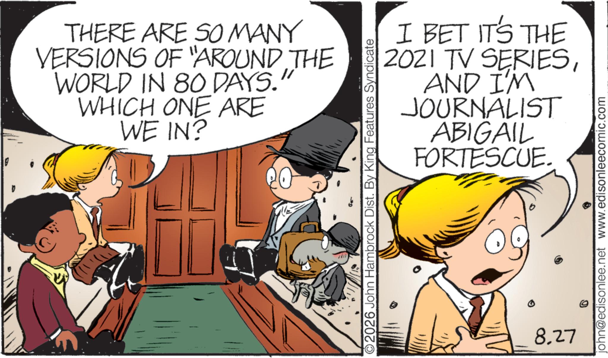 Animated cartoon OCR: THERE ARE SO MANY VERSIONS OF "AROUND THE WORLD IN 80 DAYS. WHICH ONE ARE WE IN? I BET IT'S THE 2021 TV SERIESAND I'M JOURNALIST ABIGAIL FORTESCUE. ©2026 John Hambrock Dist. By King Features Syndicate 8.27 john@edisonlee.net www.edisonleecomic.com THERE ARE SO MANY VERSIONS OF " AROUND THE WORLD IN 80 DAYS . WHICH ONE ARE WE IN ? I BET IT'S THE 2021 TV SERIESAND I'M JOURNALIST ABIGAIL FORTESCUE . © 2026 John Hambrock Dist . By King Features Syndicate 8.27 john@edisonlee.net www.edisonleecomic.com