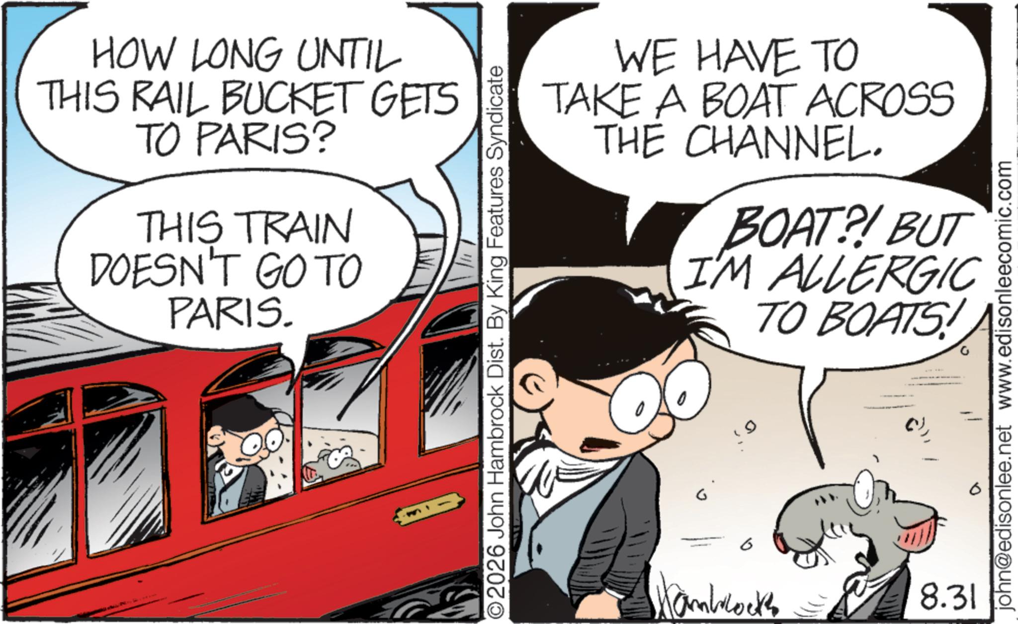 Child OCR: HOW LONG UNTIL THIS RAIL BUCKET GETS TO PARIS? THIS TRAIN DOESN'T GO TO PARIS. ©2026 John Hambrock Dist. By King Features Syndicate WE HAVE TO TAKE A BOAT ACROSS THE CHANNEL. BOAT?! BUT I'M ALLERGIC TO BOATS! john@edisonlee.net www.edisonleecomic.com 6 Hamblocks 8.31 HOW LONG UNTIL THIS RAIL BUCKET GETS TO PARIS ? THIS TRAIN DOESN'T GO TO PARIS . © 2026 John Hambrock Dist . By King Features Syndicate WE HAVE TO TAKE A BOAT ACROSS THE CHANNEL . BOAT ?! BUT I'M ALLERGIC TO BOATS ! john@edisonlee.net www.edisonleecomic.com 6 Hamblocks 8.31