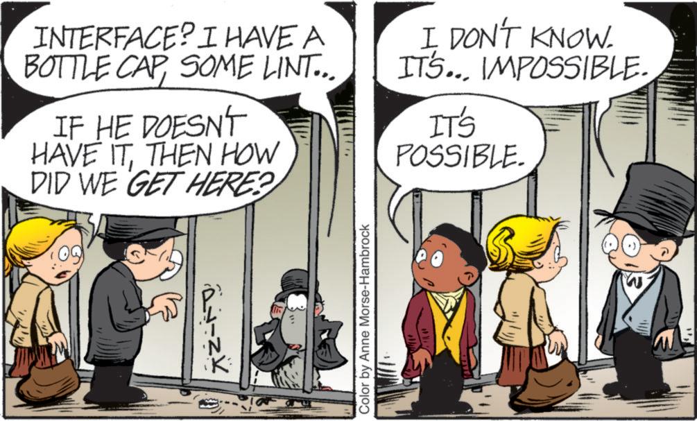 Publication OCR: INTERFACE? I HAVE A BOTTLE CAPSOME LINT... IF HE DOESN'T HAVE ITTHEN HOW DID WE GET HERE? I DON'T KNOW. IT'S... IMPOSSIBLE. IT'S POSSIBLE. ????? Color by Anne Morse-Hambrock W INTERFACE ? I HAVE A BOTTLE CAPSOME LINT ... IF HE DOESN'T HAVE ITTHEN HOW DID WE GET HERE ? I DON'T KNOW . IT'S ... IMPOSSIBLE . IT'S POSSIBLE . ????? Color by Anne Morse - Hambrock W