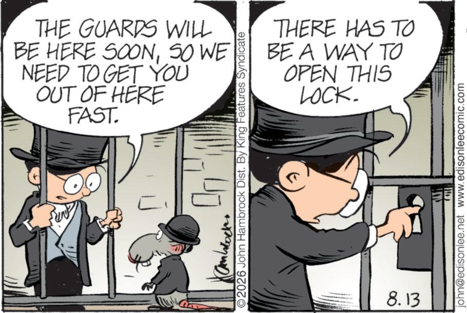 Photo caption OCR: THE GUARDS WILL BE HERE SOONSO WE NEED TO GET YOU OUT OF HERE FAST. L THERE HAS TO BE A WAY TO OPEN THIS LOCK. 2026 John Hambrock Dist. By King Features Syndicate 8.13 john@edisonlee.net www.edisonleecomic.com THE GUARDS WILL BE HERE SOONSO WE NEED TO GET YOU OUT OF HERE FAST . L THERE HAS TO BE A WAY TO OPEN THIS LOCK . 2026 John Hambrock Dist . By King Features Syndicate 8.13 john@edisonlee.net www.edisonleecomic.com
