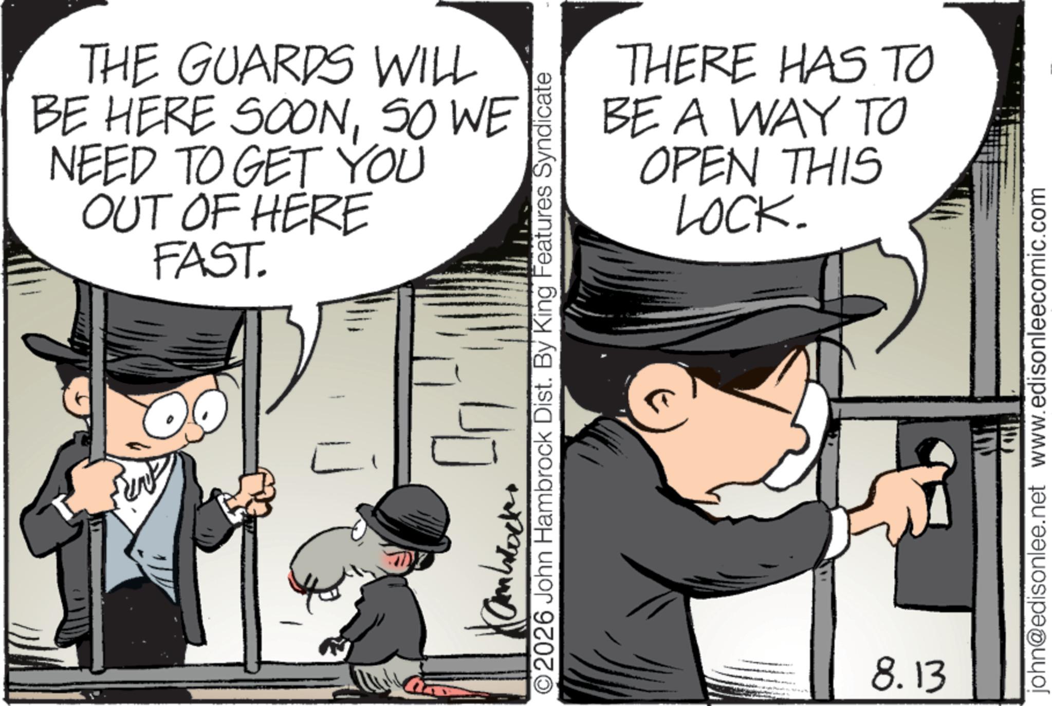 Photo caption OCR: THE GUARDS WILL BE HERE SOONSO WE NEED TO GET YOU OUT OF HERE FAST. L THERE HAS TO BE A WAY TO OPEN THIS LOCK. 2026 John Hambrock Dist. By King Features Syndicate 8.13 john@edisonlee.net www.edisonleecomic.com THE GUARDS WILL BE HERE SOONSO WE NEED TO GET YOU OUT OF HERE FAST . L THERE HAS TO BE A WAY TO OPEN THIS LOCK . 2026 John Hambrock Dist . By King Features Syndicate 8.13 john@edisonlee.net www.edisonleecomic.com