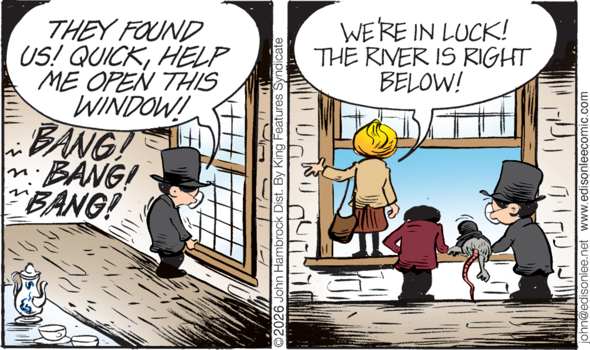 Photo caption OCR: THEY FOUND US! QUICKHELP ME OPEN THIS WINDOW! BANG! ·BANG! BANG! ©2026 John Hambrock Dist. By King Features Syndicate WE'RE IN LUCK! THE RIVER IS RIGHT BELOW! john@edisonlee.net www.edisonleecomic.com THEY FOUND US ! QUICKHELP ME OPEN THIS WINDOW ! BANG ! · BANG ! BANG ! © 2026 John Hambrock Dist . By King Features Syndicate WE'RE IN LUCK ! THE RIVER IS RIGHT BELOW ! john@edisonlee.net www.edisonleecomic.com