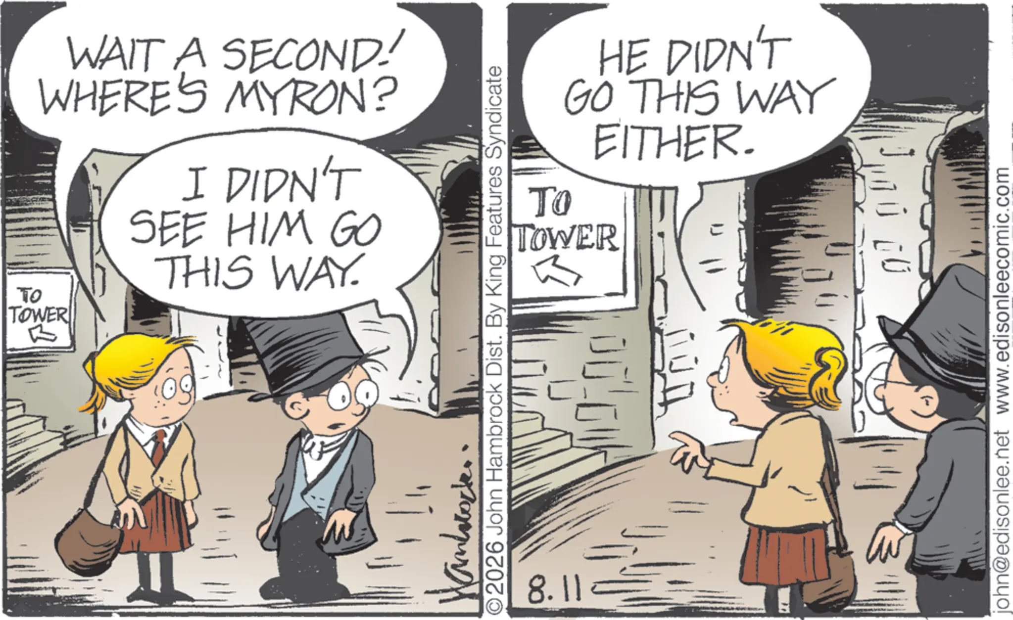 Publication OCR: WAIT A SECOND! WHERE'S MYRON? ?? TOWER B I DIDN'T SEE HIM GO THIS WAY. TO HE DIDN'T GO THIS WAY EITHER. TOWER O2026 John Hambrock Dist. By King Features Syndicate xpo 8.11 john@edisonlee.net www.edisonleecomic.com WAIT A SECOND ! WHERE'S MYRON ? ?? TOWER B I DIDN'T SEE HIM GO THIS WAY . TO HE DIDN'T GO THIS WAY EITHER . TOWER O2026 John Hambrock Dist . By King Features Syndicate xpo 8.11 john@edisonlee.net www.edisonleecomic.com