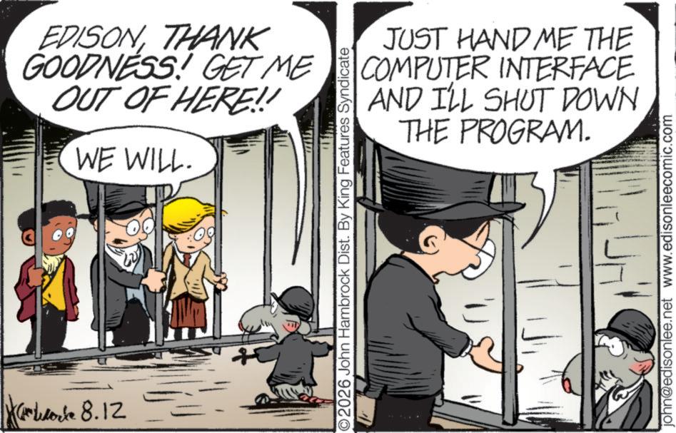 Child OCR: Core 8.12 EDISONTHANK GOODNESS! GET ME OUT OF HERE!! WE WILL. JUST HAND ME THE COMPUTER INTERFACE AND I'LL SHUT DOWN THE PROGRAM. ©2026 John Hambrock Dist. By King Features Syndicate john@edisonlee.net www.edisonleecomic.com Core 8.12 EDISONTHANK GOODNESS ! GET ME OUT OF HERE !! WE WILL . JUST HAND ME THE COMPUTER INTERFACE AND I'LL SHUT DOWN THE PROGRAM . © 2026 John Hambrock Dist . By King Features Syndicate john@edisonlee.net www.edisonleecomic.com
