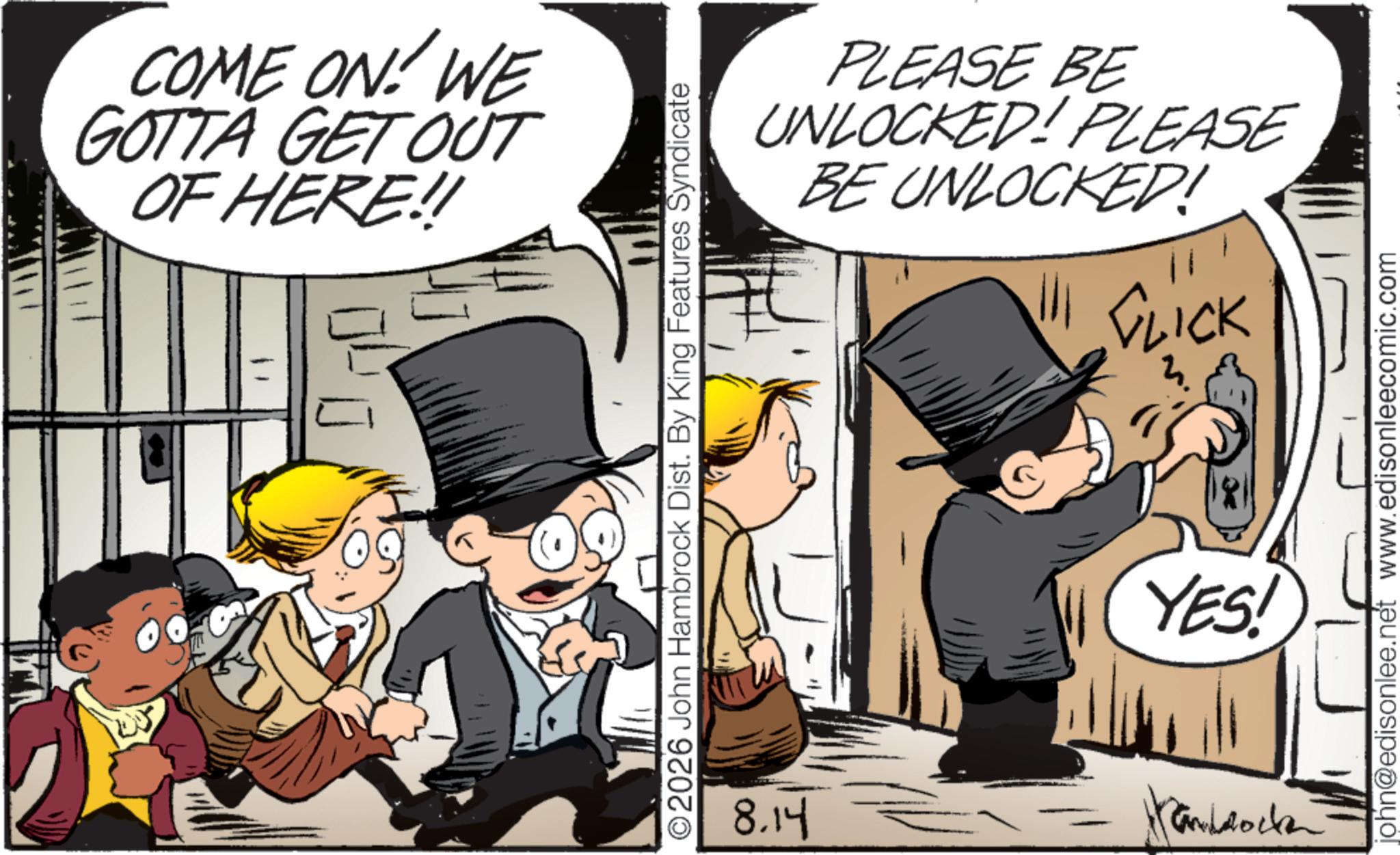 Comic book OCR: COME ON! WE GOTTA GET OUT OF HERE!! PLEASE BE UNLOCKED! PLEASE BE UNLOCKED! CLICK ©2026 John Hambrock Dist. By King Features Syndicate YES! 8.14 Panddock john@edisonlee.net www.edisonleecomic.com COME ON ! WE GOTTA GET OUT OF HERE !! PLEASE BE UNLOCKED ! PLEASE BE UNLOCKED ! CLICK © 2026 John Hambrock Dist . By King Features Syndicate YES ! 8.14 Panddock john@edisonlee.net www.edisonleecomic.com