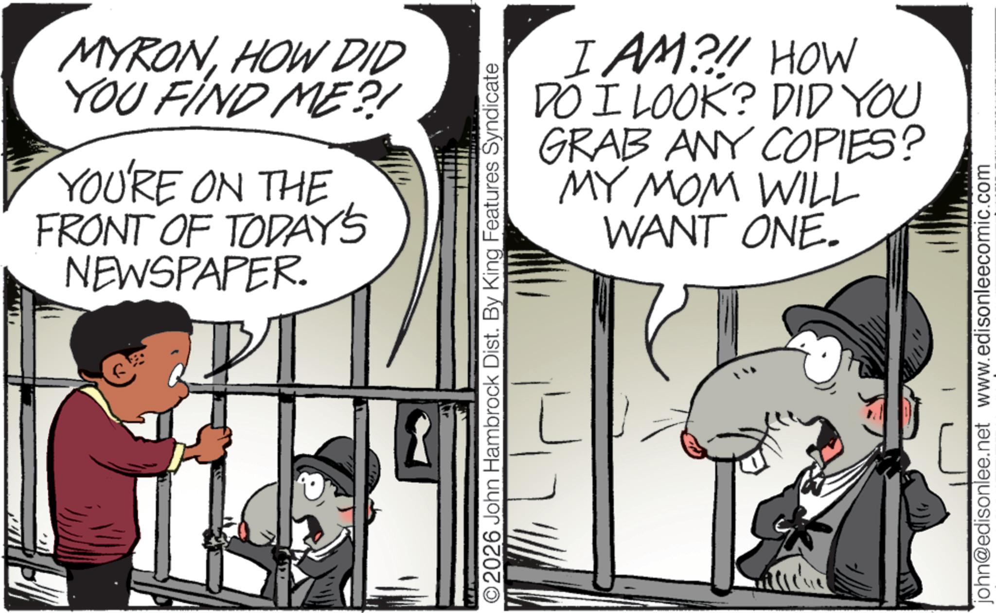 Fictional character OCR: MYRONHOW DID YOU FIND ME?! YOU'RE ON THE FRONT OF TODAY'S NEWSPAPER. f B ©2026 John Hambrock Dist. By King Features Syndicate I AM?!! HOW DO I LOOK? DID YOU GRAB ANY COPIES? MY MOM WILL WANT ONE. john@edisonlee.net www.edisonleecomic.com MYRONHOW DID YOU FIND ME ?! YOU'RE ON THE FRONT OF TODAY'S NEWSPAPER . f B © 2026 John Hambrock Dist . By King Features Syndicate I AM ? !! HOW DO I LOOK ? DID YOU GRAB ANY COPIES ? MY MOM WILL WANT ONE . john@edisonlee.net www.edisonleecomic.com