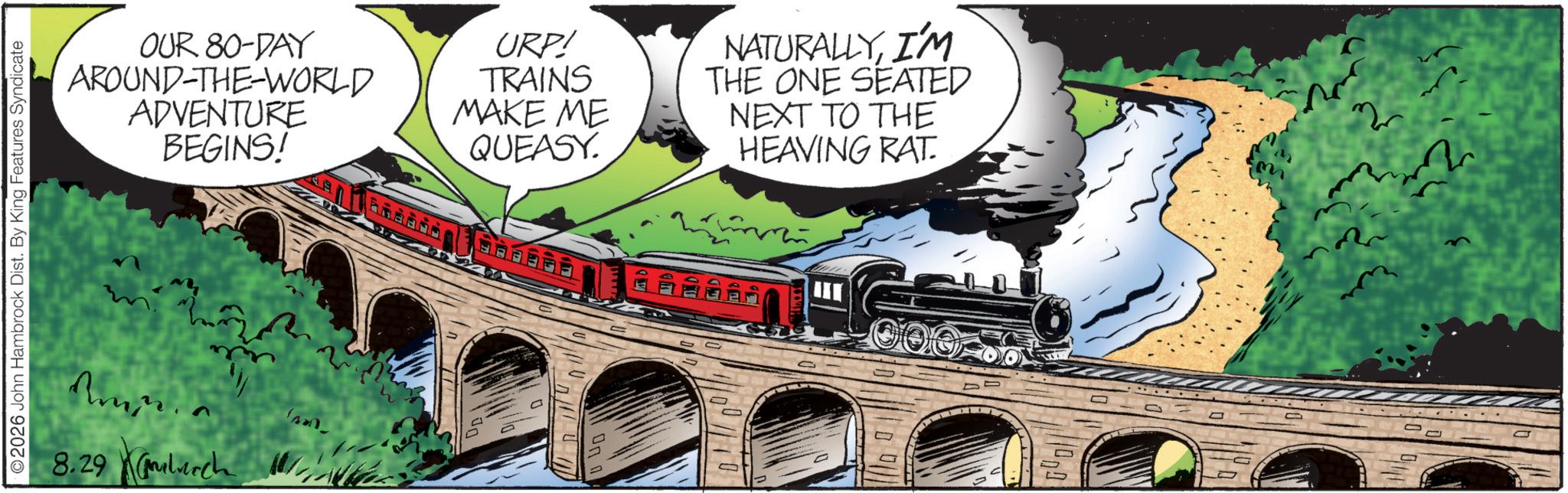 Steam OCR: ©2026 John Hambrock Dist. By King Features Syndicate 8.29 ch OUR 80-DAY AROUND-THE-WORLD ADVENTURE BEGINS! URP! TRAINS MAKE ME QUEASY. NATURALLYI'M THE ONE SEATED NEXT TO THE HEAVING RAT. P © 2026 John Hambrock Dist . By King Features Syndicate 8.29 ch OUR 80 - DAY AROUND - THE - WORLD ADVENTURE BEGINS ! URP ! TRAINS MAKE ME QUEASY . NATURALLYI'M THE ONE SEATED NEXT TO THE HEAVING RAT . P