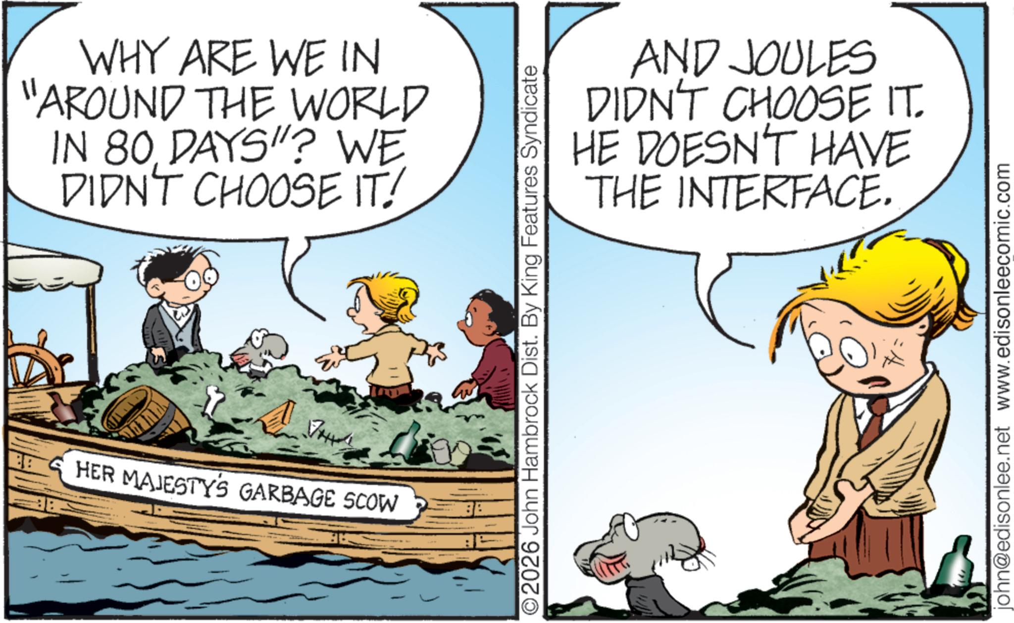 Child OCR: WHY ARE WE IN "AROUND THE WORLD IN 80 DAYS"? WE DIDN'T CHOOSE IT! HER MAJESTY'S GARBAGE SCOW AND JOULES DIDN'T CHOOSE IT. HE DOESN'T HAVE THE INTERFACE. O2026 John Hambrock Dist. By King Features Syndicate john@edisonlee.net www.edisonleecomic.com WHY ARE WE IN " AROUND THE WORLD IN 80 DAYS " ? WE DIDN'T CHOOSE IT ! HER MAJESTY'S GARBAGE SCOW AND JOULES DIDN'T CHOOSE IT . HE DOESN'T HAVE THE INTERFACE . O2026 John Hambrock Dist . By King Features Syndicate john@edisonlee.net www.edisonleecomic.com