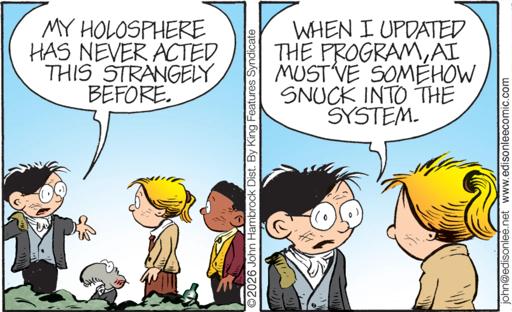 Child OCR: MY HOLOSPHERE HAS NEVER ACTED THIS STRANGELY BEFORE. O2026 John Hambrock Dist. By King Features Syndicate WHEN I UPDATED THE PROGRAMAI MUST'VE SOMEHOW SNUCK INTO THE SYSTEM. john@edisonlee.net www.edisonleecomic.com MY HOLOSPHERE HAS NEVER ACTED THIS STRANGELY BEFORE . O2026 John Hambrock Dist . By King Features Syndicate WHEN I UPDATED THE PROGRAMAI MUST'VE SOMEHOW SNUCK INTO THE SYSTEM . john@edisonlee.net www.edisonleecomic.com