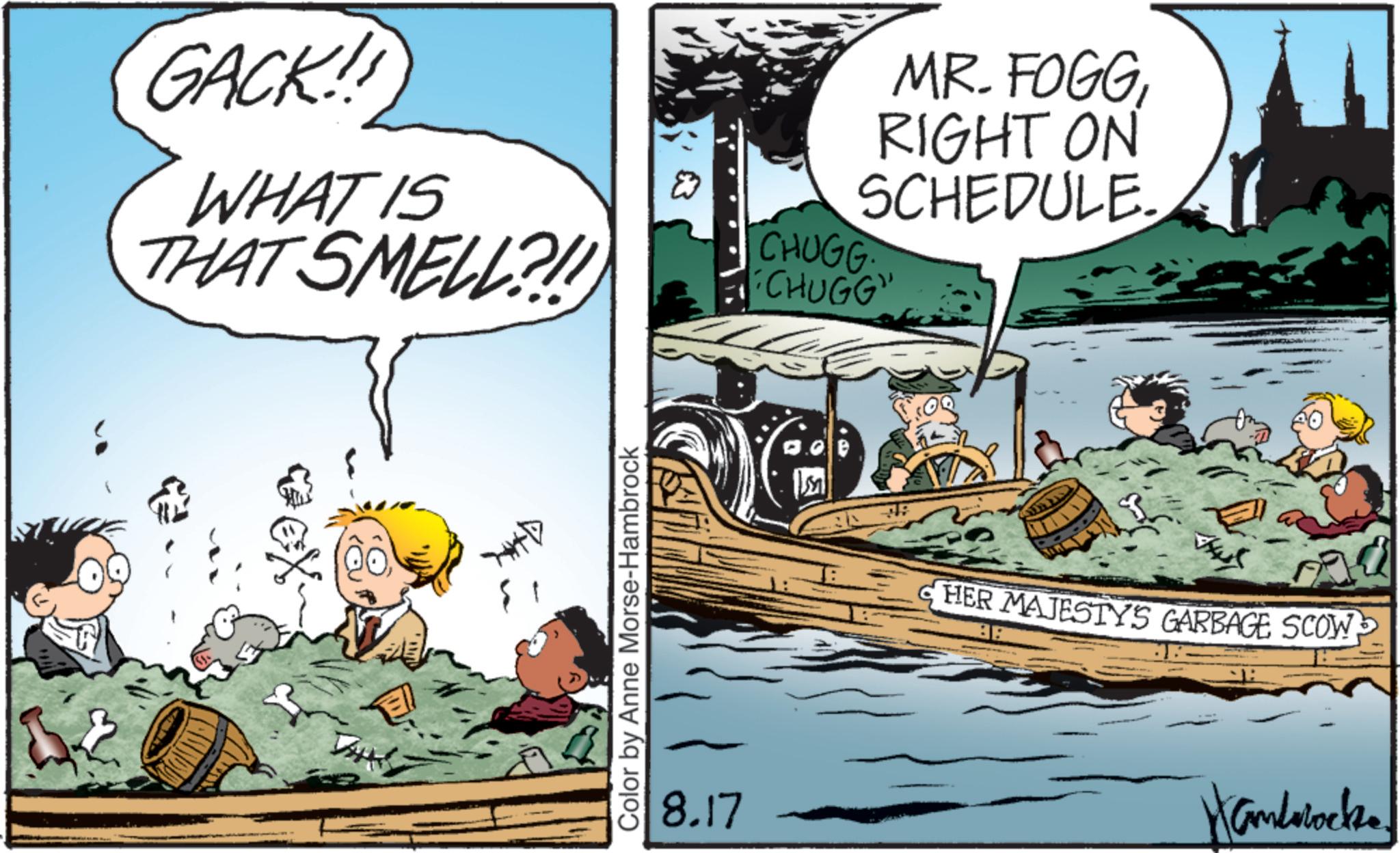 Boating OCR: GACK! WHAT IS THAT SMELL?!! Color by Anne Morse-Hambrock 8.17 MR. FOGGRIGHT ON SCHEDULE. CHUGG "CHUGG" HER MAJESTY'S GARBAGE SCOW Hamblocks. GACK ! WHAT IS THAT SMELL ? !! Color by Anne Morse - Hambrock 8.17 MR . FOGGRIGHT ON SCHEDULE . CHUGG " CHUGG " HER MAJESTY'S GARBAGE SCOW Hamblocks .