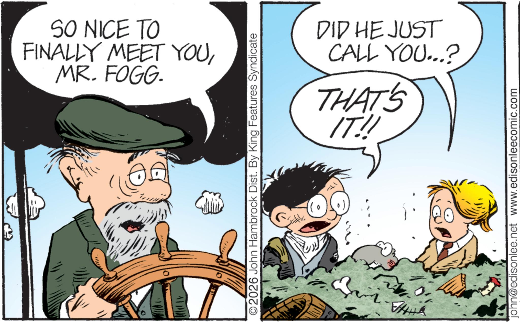 Comic book OCR: SO NICE TO FINALLY MEET YOUMR. FOGG. ALPAD ©2026 John Hambrock Dist. By King Features Syndicate DID HE JUST CALL YOU...? THAT'S IT!! A john@edisonlee.net www.edisonleecomic.com SO NICE TO FINALLY MEET YOUMR . FOGG . ALPAD © 2026 John Hambrock Dist . By King Features Syndicate DID HE JUST CALL YOU ... ? THAT'S IT !! A john@edisonlee.net www.edisonleecomic.com