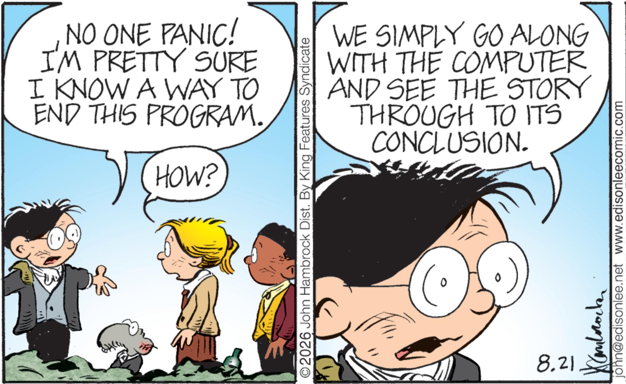Graphics OCR: NO ONE PANIC! IM PRETTY SURE I KNOW A WAY TO END THIS PROGRAM. HOW? WE SIMPLY GO ALONG WITH THE COMPUTER AND SEE THE STORY THROUGH TO ITS CONCLUSION. ©2026 John Hambrock Dist. By King Features Syndicate 8.21 john@edisonlee.net www.edisonleecomic.com ?????????? NO ONE PANIC ! IM PRETTY SURE I KNOW A WAY TO END THIS PROGRAM . HOW ? WE SIMPLY GO ALONG WITH THE COMPUTER AND SEE THE STORY THROUGH TO ITS CONCLUSION . © 2026 John Hambrock Dist . By King Features Syndicate 8.21 john@edisonlee.net www.edisonleecomic.com ??????????