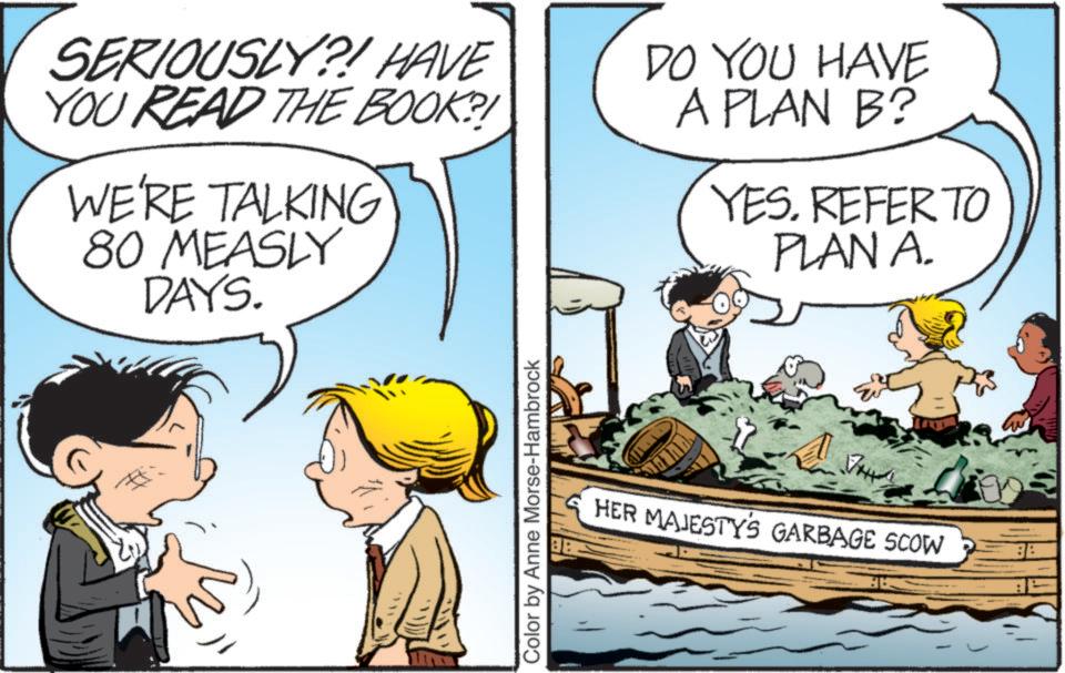 Illustration OCR: SERIOUSLY?! HAVE YOU READ THE BOOK?! WE'RE TALKING 80 MEASLY DAYS. Color by Anne Morse-Hambrock DO YOU HAVE A PLAN B? YES. REFER TO PLAN A. HER MAJESTY'S GARBAGE SCOW SERIOUSLY ?! HAVE YOU READ THE BOOK ?! WE'RE TALKING 80 MEASLY DAYS . Color by Anne Morse - Hambrock DO YOU HAVE A PLAN B ? YES . REFER TO PLAN A. HER MAJESTY'S GARBAGE SCOW