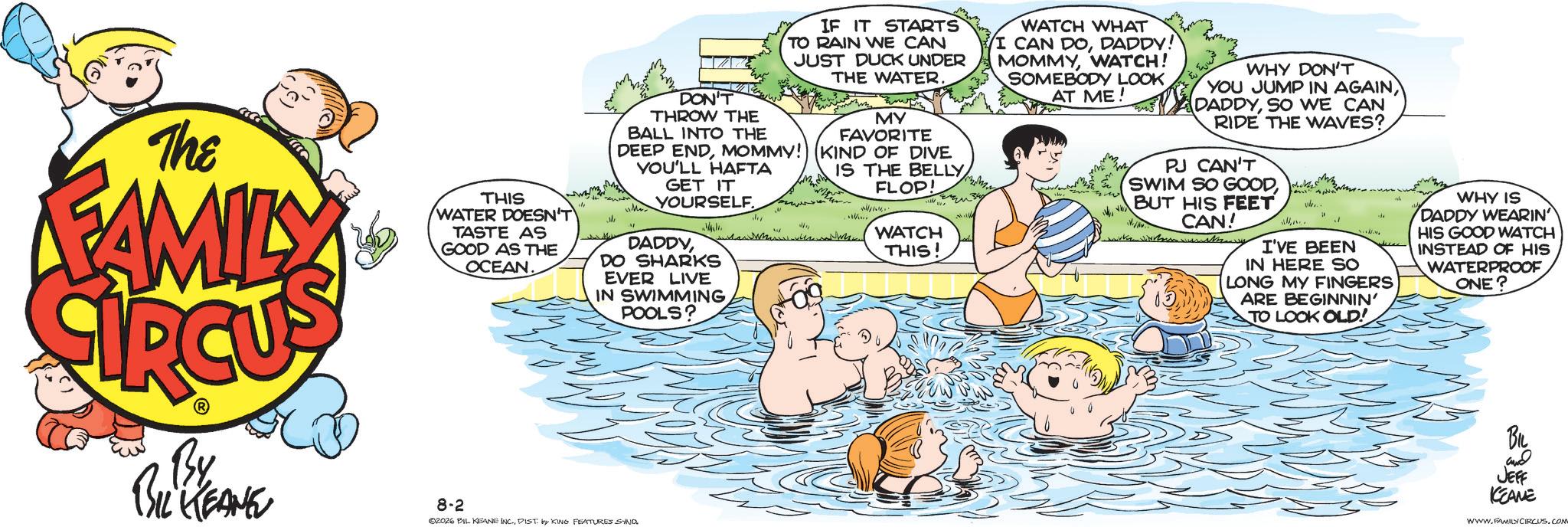 Child OCR: The FAMILY THIS WATER DOESN'T TASTE AS GOOD AS THE OCEAN. DON'T THROW THE BALL INTO THE IF IT STARTS TO RAIN WE CAN JUST DUCK UNDER THE WATER. MY FAVORITE DEEP ENDMOMMY! (KIND OF DIVE YOU'LL HAFTA GET IT YOURSELF. DADDYDO SHARKS EVER LIVE IN SWIMMINGPOOLS? IS THE BELLY FLOP! WATCH THIS! WATCH WHAT I CAN DODADDY! MOMMYWATCH! SOMEBODY LOOK AT ME! WHY DON'T YOU JUMP IN AGAINSO WE CAN RIDE THE WAVES? PJ CAN'T SWIM SO GOODBUT HIS FEET CAN! I'VE BEEN IN HERE SO LONG MY FINGERS ARE BEGINNIN' TO LOOK OLD! WHY IS DADDY WEARIN HIS GOOD WATCH INSTEAD OF HIS WATERPROOF ONE? By BIL KEANE 8-2 02026 BIL KEANE INC.DIST. by KING FEATURES SIND. BIL and JEFF KEANE WWW.FAMILYCIRCUS.COM The FAMILY THIS WATER DOESN'T TASTE AS GOOD AS THE OCEAN . DON'T THROW THE BALL INTO THE IF IT STARTS TO RAIN WE CAN JUST DUCK UNDER THE WATER . MY FAVORITE DEEP ENDMOMMY ! ( KIND OF DIVE YOU'LL HAFTA GET IT YOURSELF . DADDYDO SHARKS EVER LIVE IN SWIMMINGPOOLS ? IS THE BELLY FLOP ! WATCH THIS ! WATCH WHAT I CAN DODADDY ! MOMMYWATCH ! SOMEBODY LOOK AT ME ! WHY DON'T YOU JUMP IN AGAINSO WE CAN RIDE THE WAVES ? PJ CAN'T SWIM SO GOODBUT HIS FEET CAN ! I'VE BEEN IN HERE SO LONG MY FINGERS ARE BEGINNIN ' TO LOOK OLD ! WHY IS DADDY WEARIN HIS GOOD WATCH INSTEAD OF HIS WATERPROOF ONE ? By BIL KEANE 8-2 02026 BIL KEANE INC .DIST . by KING FEATURES SIND . BIL and JEFF KEANE WWW.FAMILYCIRCUS.COM